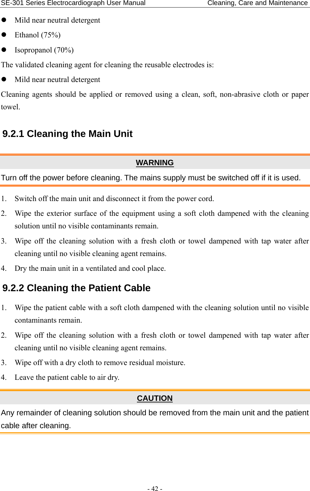 SE-301 Series Electrocardiograph User Manual                        Cleaning, Care and Maintenance - 42 -  Mild near neutral detergent  Ethanol (75%)  Isopropanol (70%) The validated cleaning agent for cleaning the reusable electrodes is:  Mild near neutral detergent Cleaning agents should be applied or removed using a clean, soft, non-abrasive cloth or paper towel. 9.2.1 Cleaning the Main Unit WARNING Turn off the power before cleaning. The mains supply must be switched off if it is used. 1. Switch off the main unit and disconnect it from the power cord. 2. Wipe the exterior surface of the equipment using a soft cloth dampened with the cleaning solution until no visible contaminants remain. 3. Wipe off the cleaning solution with a fresh cloth or towel dampened with tap water after cleaning until no visible cleaning agent remains. 4. Dry the main unit in a ventilated and cool place. 9.2.2 Cleaning the Patient Cable 1. Wipe the patient cable with a soft cloth dampened with the cleaning solution until no visible contaminants remain. 2. Wipe off the cleaning solution with a fresh cloth or towel dampened with tap water after cleaning until no visible cleaning agent remains. 3. Wipe off with a dry cloth to remove residual moisture. 4. Leave the patient cable to air dry. CAUTION Any remainder of cleaning solution should be removed from the main unit and the patient cable after cleaning. 