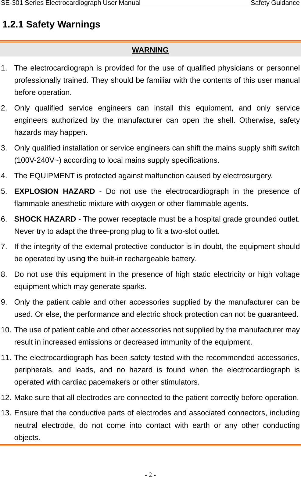 SE-301 Series Electrocardiograph User Manual                                 Safety Guidance - 2 - 1.2.1 Safety Warnings WARNING 1.  The electrocardiograph is provided for the use of qualified physicians or personnel professionally trained. They should be familiar with the contents of this user manual before operation. 2.  Only qualified service engineers can install this equipment, and only service engineers authorized by the manufacturer can open the shell. Otherwise, safety hazards may happen. 3.  Only qualified installation or service engineers can shift the mains supply shift switch (100V-240V~) according to local mains supply specifications. 4.  The EQUIPMENT is protected against malfunction caused by electrosurgery. 5.  EXPLOSION HAZARD - Do not use the electrocardiograph in the presence of flammable anesthetic mixture with oxygen or other flammable agents. 6.  SHOCK HAZARD - The power receptacle must be a hospital grade grounded outlet. Never try to adapt the three-prong plug to fit a two-slot outlet. 7.  If the integrity of the external protective conductor is in doubt, the equipment should be operated by using the built-in rechargeable battery. 8.  Do not use this equipment in the presence of high static electricity or high voltage equipment which may generate sparks. 9.  Only the patient cable and other accessories supplied by the manufacturer can be used. Or else, the performance and electric shock protection can not be guaranteed.   10. The use of patient cable and other accessories not supplied by the manufacturer may result in increased emissions or decreased immunity of the equipment. 11. The electrocardiograph has been safety tested with the recommended accessories, peripherals, and leads, and no hazard is found when the electrocardiograph is operated with cardiac pacemakers or other stimulators. 12. Make sure that all electrodes are connected to the patient correctly before operation. 13. Ensure that the conductive parts of electrodes and associated connectors, including neutral electrode, do not come into contact with earth or any other conducting objects.  