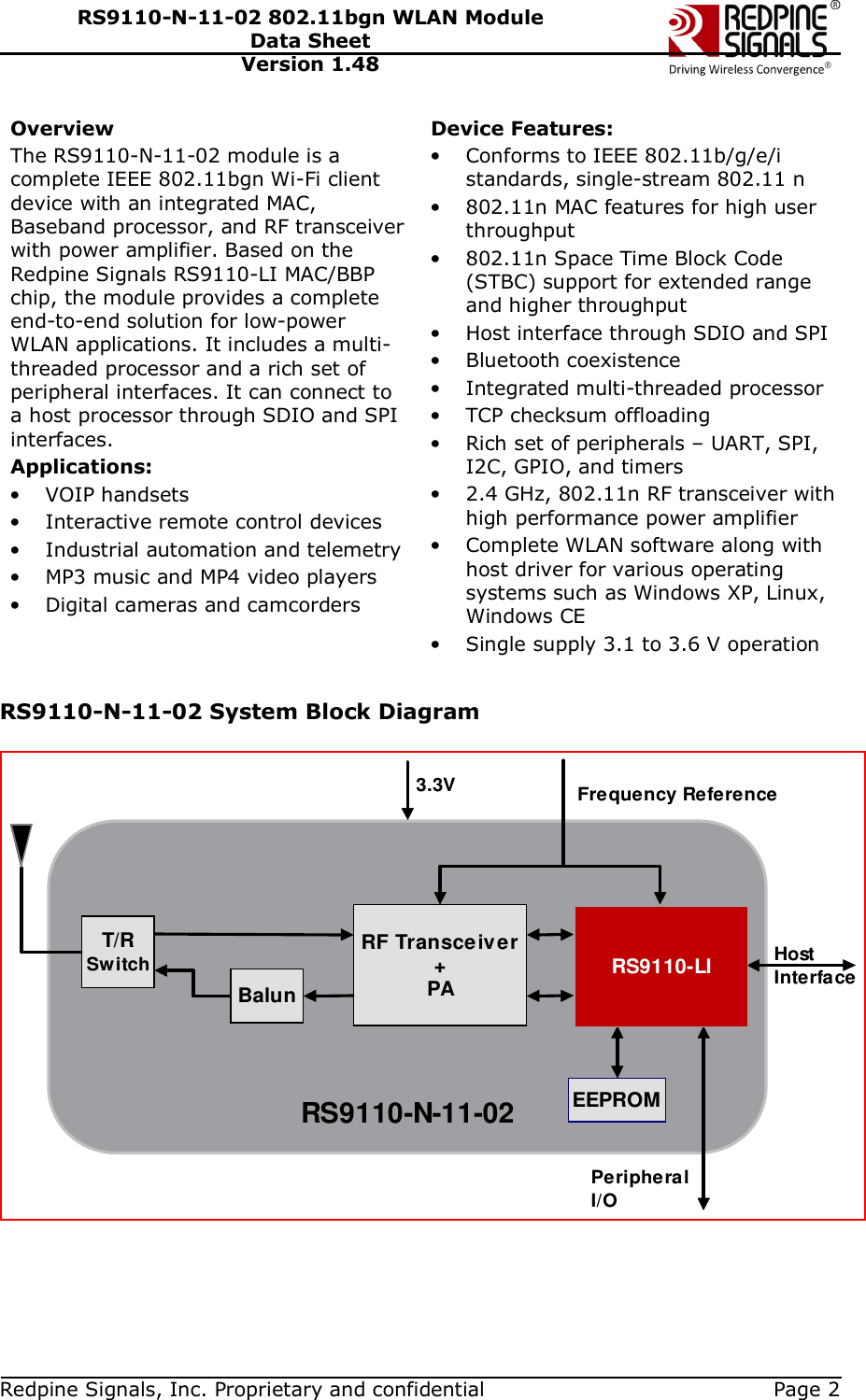   Redpine Signals, Inc. Proprietary and confidential  Page 2 RS9110-N-11-02 802.11bgn WLAN Module Data Sheet Version 1.48 Overview The RS9110-N-11-02 module is a complete IEEE 802.11bgn Wi-Fi client device with an integrated MAC, Baseband processor, and RF transceiver with power amplifier. Based on the Redpine Signals RS9110-LI MAC/BBP chip, the module provides a complete end-to-end solution for low-power WLAN applications. It includes a multi-threaded processor and a rich set of peripheral interfaces. It can connect to a host processor through SDIO and SPI interfaces. Applications: • VOIP handsets • Interactive remote control devices • Industrial automation and telemetry • MP3 music and MP4 video players • Digital cameras and camcorders   Device Features: • Conforms to IEEE 802.11b/g/e/i standards, single-stream 802.11 n • 802.11n MAC features for high user throughput • 802.11n Space Time Block Code (STBC) support for extended range and higher throughput • Host interface through SDIO and SPI  • Bluetooth coexistence • Integrated multi-threaded processor • TCP checksum offloading • Rich set of peripherals – UART, SPI, I2C, GPIO, and timers • 2.4 GHz, 802.11n RF transceiver with high performance power amplifier • Complete WLAN software along with host driver for various operating systems such as Windows XP, Linux, Windows CE  • Single supply 3.1 to 3.6 V operation  RS9110-N-11-02 System Block Diagram  RS9110-N-11-02RF Transceiver+PABalunEEPROMT/RSwitch HostInterface3.3VPeripheralI/OFrequency ReferenceRS9110-LI 