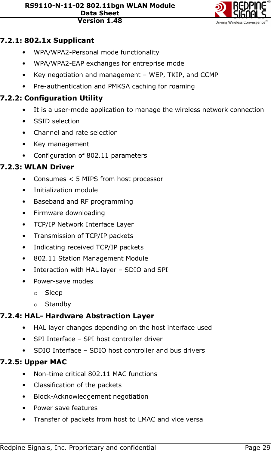   Redpine Signals, Inc. Proprietary and confidential  Page 29 RS9110-N-11-02 802.11bgn WLAN Module Data Sheet Version 1.48 7.2.1: 802.1x Supplicant • WPA/WPA2-Personal mode functionality • WPA/WPA2-EAP exchanges for entreprise mode • Key negotiation and management – WEP, TKIP, and CCMP • Pre-authentication and PMKSA caching for roaming 7.2.2: Configuration Utility • It is a user-mode application to manage the wireless network connection • SSID selection • Channel and rate selection • Key management • Configuration of 802.11 parameters 7.2.3: WLAN Driver • Consumes &lt; 5 MIPS from host processor • Initialization module • Baseband and RF programming • Firmware downloading • TCP/IP Network Interface Layer • Transmission of TCP/IP packets • Indicating received TCP/IP packets • 802.11 Station Management Module • Interaction with HAL layer – SDIO and SPI • Power-save modes o Sleep o Standby 7.2.4: HAL- Hardware Abstraction Layer • HAL layer changes depending on the host interface used • SPI Interface – SPI host controller driver • SDIO Interface – SDIO host controller and bus drivers 7.2.5: Upper MAC • Non-time critical 802.11 MAC functions • Classification of the packets • Block-Acknowledgement negotiation • Power save features • Transfer of packets from host to LMAC and vice versa 