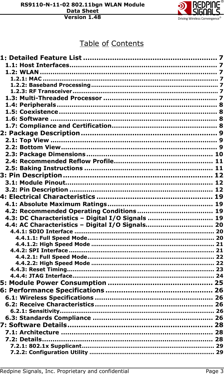   Redpine Signals, Inc. Proprietary and confidential  Page 3 RS9110-N-11-02 802.11bgn WLAN Module Data Sheet Version 1.48  Table of Contents  1: Detailed Feature List ............................................................ 7 1.1: Host Interfaces...................................................................... 7 1.2: WLAN .................................................................................... 7 1.2.1: MAC .............................................................................................. 7 1.2.2: Baseband Processing.................................................................... 7 1.2.3: RF Transceiver.............................................................................. 7 1.3: Multi-Threaded Processor ...................................................... 7 1.4: Peripherals............................................................................ 8 1.5: Coexistence........................................................................... 8 1.6: Software ............................................................................... 8 1.7: Compliance and Certification.................................................. 8 2: Package Description ............................................................. 9 2.1: Top View ............................................................................... 9 2.2: Bottom View.......................................................................... 9 2.3: Package Dimensions ............................................................ 10 2.4: Recommended Reflow Profile............................................... 11 2.5: Baking Instructions ............................................................. 11 3: Pin Description ................................................................... 12 3.1: Module Pinout...................................................................... 12 3.2: Pin Description .................................................................... 12 4: Electrical Characteristics .................................................... 19 4.1: Absolute Maximum Ratings.................................................. 19 4.2: Recommended Operating Conditions .................................... 19 4.3: DC Characteristics – Digital I/O Signals ............................... 19 4.4: AC Characteristics – Digital I/O Signals................................ 20 4.4.1: SDIO Interface ........................................................................... 20 4.4.1.1: Full Speed Mode.................................................................... 20 4.4.1.2: High Speed Mode .................................................................. 21 4.4.2: SPI Interface .............................................................................. 21 4.4.2.1: Full Speed Mode.................................................................... 22 4.4.2.2: High Speed Mode .................................................................. 22 4.4.3: Reset Timing............................................................................... 23 4.4.4: JTAG Interface............................................................................ 24 5: Module Power Consumption ............................................... 25 6: Performance Specifications ................................................ 26 6.1: Wireless Specifications ........................................................ 26 6.2: Receive Characteristics........................................................ 26 6.2.1: Sensitivity................................................................................... 26 6.3: Standards Compliance ......................................................... 26 7: Software Details................................................................. 28 7.1: Architecture ........................................................................ 28 7.2: Details................................................................................. 28 7.2.1: 802.1x Supplicant....................................................................... 29 7.2.2: Configuration Utility ................................................................... 29 