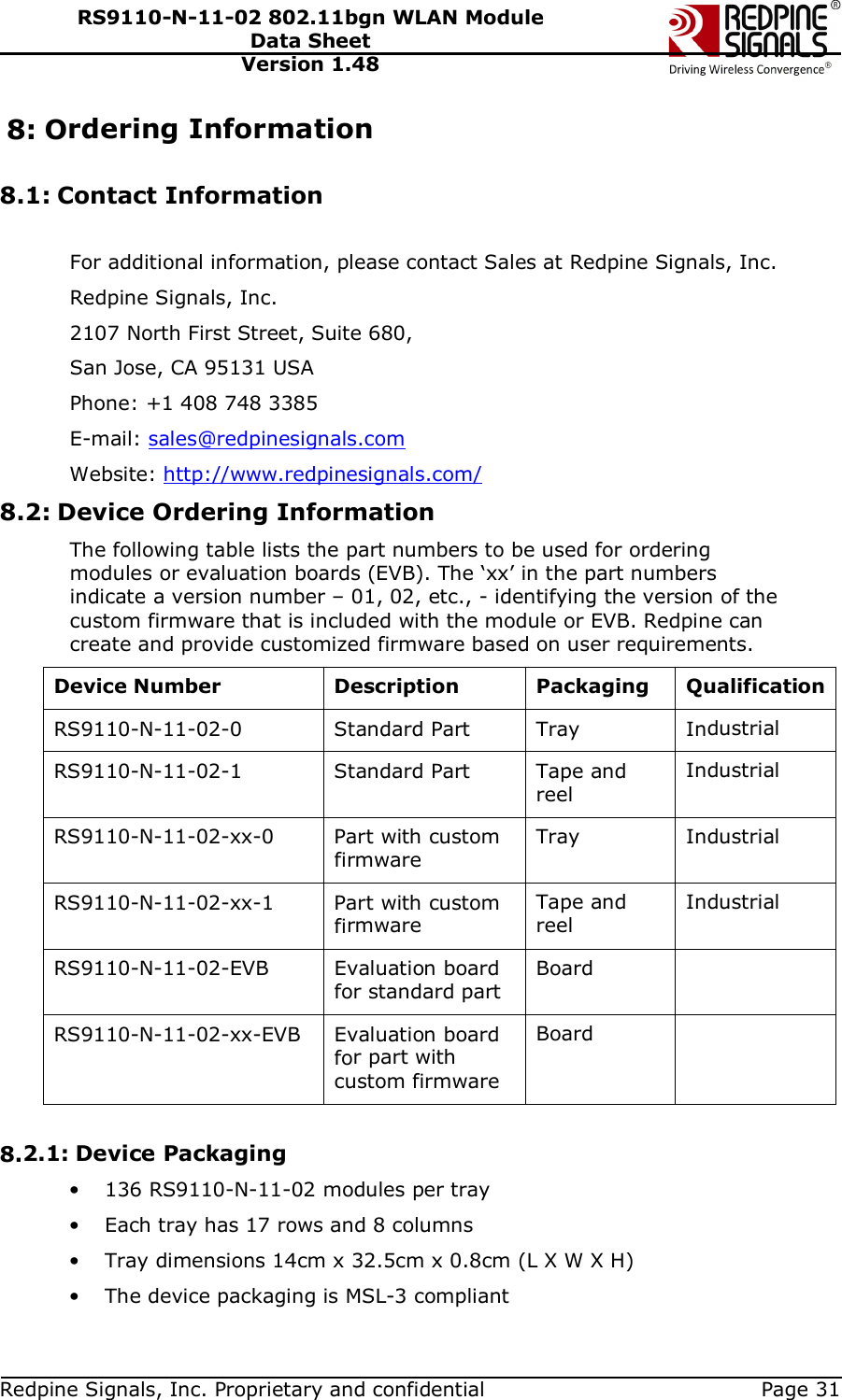   Redpine Signals, Inc. Proprietary and confidential  Page 31 RS9110-N-11-02 802.11bgn WLAN Module Data Sheet Version 1.48 8: Ordering Information  8.1: Contact Information  For additional information, please contact Sales at Redpine Signals, Inc. Redpine Signals, Inc.  2107 North First Street, Suite 680,  San Jose, CA 95131 USA Phone: +1 408 748 3385 E-mail: sales@redpinesignals.com  Website: http://www.redpinesignals.com/  8.2: Device Ordering Information The following table lists the part numbers to be used for ordering modules or evaluation boards (EVB). The ‘xx’ in the part numbers indicate a version number – 01, 02, etc., - identifying the version of the custom firmware that is included with the module or EVB. Redpine can create and provide customized firmware based on user requirements.  Device Number  Description  Packaging  Qualification RS9110-N-11-02-0  Standard Part  Tray  Industrial RS9110-N-11-02-1  Standard Part  Tape and reel Industrial RS9110-N-11-02-xx-0  Part with custom firmware Tray  Industrial RS9110-N-11-02-xx-1  Part with custom firmware Tape and reel Industrial RS9110-N-11-02-EVB  Evaluation board for standard part Board   RS9110-N-11-02-xx-EVB  Evaluation board for part with custom firmware Board    8.2.1: Device Packaging • 136 RS9110-N-11-02 modules per tray • Each tray has 17 rows and 8 columns • Tray dimensions 14cm x 32.5cm x 0.8cm (L X W X H) • The device packaging is MSL-3 compliant 