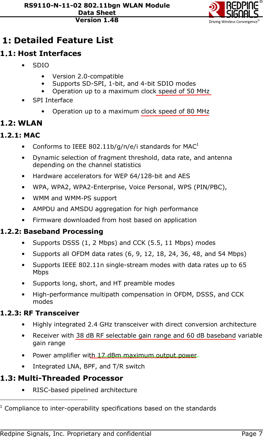   Redpine Signals, Inc. Proprietary and confidential  Page 7 RS9110-N-11-02 802.11bgn WLAN Module Data Sheet Version 1.48 1: Detailed Feature List 1.1: Host Interfaces • SDIO • Version 2.0-compatible • Supports SD-SPI, 1-bit, and 4-bit SDIO modes • Operation up to a maximum clock speed of 50 MHz • SPI Interface • Operation up to a maximum clock speed of 80 MHz 1.2: WLAN 1.2.1: MAC • Conforms to IEEE 802.11b/g/n/e/i standards for MAC1 • Dynamic selection of fragment threshold, data rate, and antenna depending on the channel statistics • Hardware accelerators for WEP 64/128-bit and AES • WPA, WPA2, WPA2-Enterprise, Voice Personal, WPS (PIN/PBC), • WMM and WMM-PS support • AMPDU and AMSDU aggregation for high performance • Firmware downloaded from host based on application 1.2.2: Baseband Processing • Supports DSSS (1, 2 Mbps) and CCK (5.5, 11 Mbps) modes • Supports all OFDM data rates (6, 9, 12, 18, 24, 36, 48, and 54 Mbps) • Supports IEEE 802.11n single-stream modes with data rates up to 65 Mbps • Supports long, short, and HT preamble modes • High-performance multipath compensation in OFDM, DSSS, and CCK modes 1.2.3: RF Transceiver • Highly integrated 2.4 GHz transceiver with direct conversion architecture • Receiver with 38 dB RF selectable gain range and 60 dB baseband variable gain range • Power amplifier with 17 dBm maximum output power • Integrated LNA, BPF, and T/R switch 1.3: Multi-Threaded Processor • RISC-based pipelined architecture                                           1 Compliance to inter-operability specifications based on the standards 