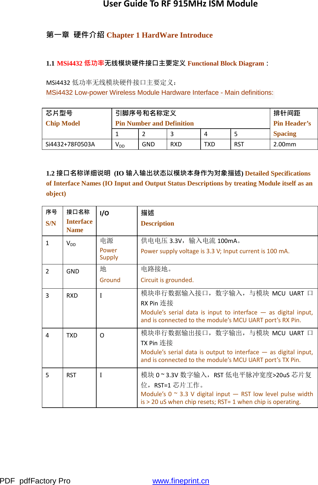 PDF  pdfFactory Pro  www.fineprint.cnUserGuideToRF915MHzISMModule第一章  硬件介绍 Chapter 1 HardWare Introduce 1.1 MSi4432 低功率无线模块硬件接口主要定义 Functional Block Diagram： MSi4432低功率无线模块硬件接口主要定义： MSi4432 Low-power Wireless Module Hardware Interface - Main definitions: 芯片型号 Chip Model 引脚序号和名称定义 Pin Number and Definition 排针间距 Pin Header’s Spacing 12345Si4432+78F0503AVDDGNDRXDTXDRST2.00mm1.2 接口名称详细说明  (IO 输入输出状态以模块本身作为对象描述) Detailed Specifications of Interface Names (IO Input and Output Status Descriptions by treating Module itself as an object) 序号 S/N 接口名称 Interface Name I/O描述 Description 1VDD电源 PowerSupply供电电压 3.3V，输入电流 100mA。 Powersupplyvoltageis3.3V;Inputcurrentis100mA.2GND地 Ground电路接地。 Circuitisgrounded.3RXDI  模块串行数据输入接口，数字输入，与模块 MCUUART口RXPin连接 Module’sserialdataisinputtointerface—asdigitalinput,andisconnectedtothemodule’sMCUUARTport’sRXPin.4TXDO模块串行数据输出接口，数字输出，与模块 MCUUART口TXPin连接 Module’sserialdataisoutputtointerface—asdigitalinput,andisconnectedtothemodule’sMCUUARTport’sTXPin.5RSTI  模块 0~3.3V数字输入，RST低电平脉冲宽度&gt;20uS芯片复 位，RST=1芯片工作。 Module’s0~3.3Vdigitalinput—RSTlowlevelpulsewidthis&gt;20uSwhenchipresets;RST=1whenchipisoperating.