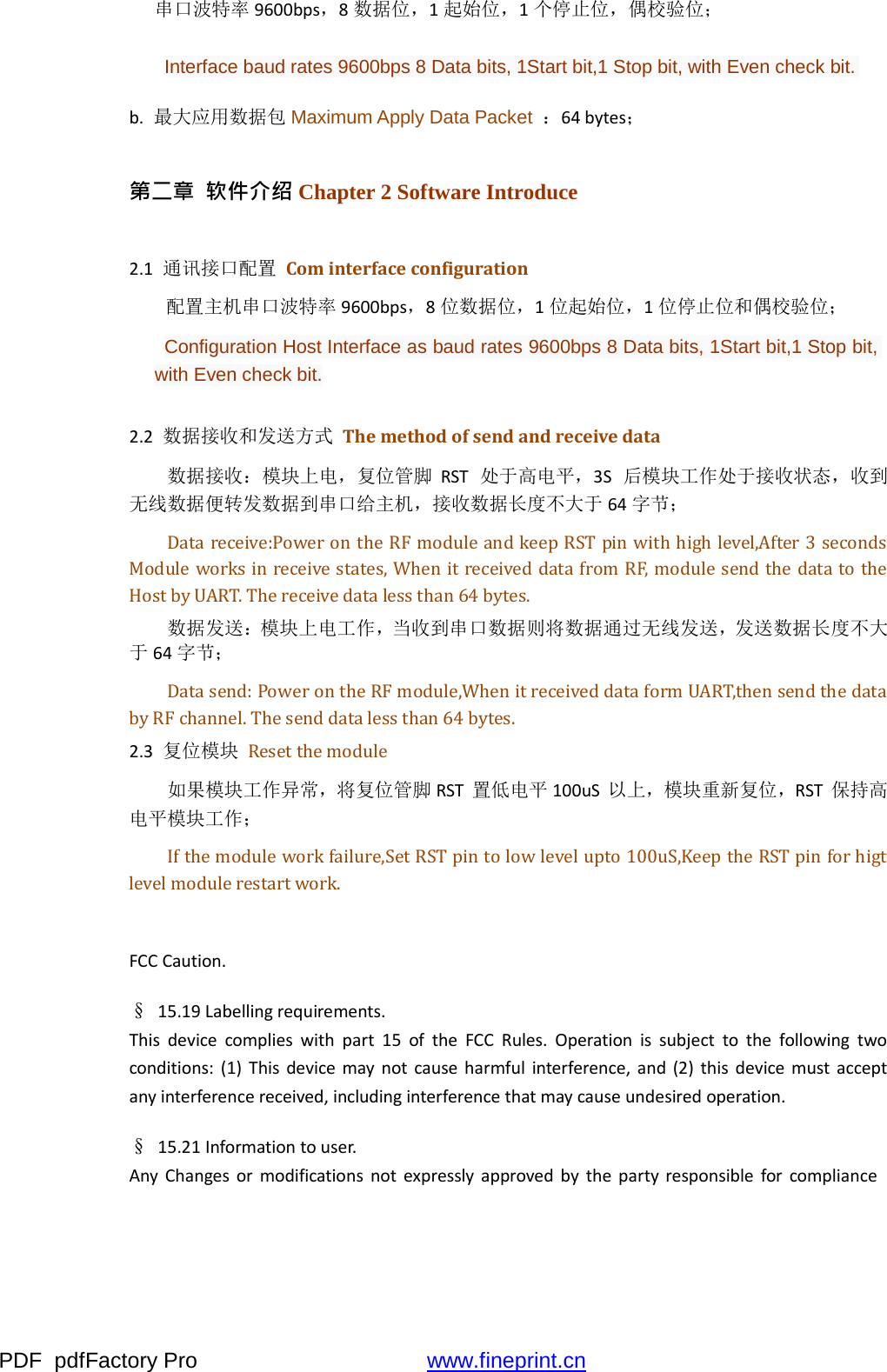 PDF  pdfFactory Pro  www.fineprint.cn串口波特率 9600bps，8数据位，1起始位，1个停止位，偶校验位； Interface baud rates 9600bps 8 Data bits, 1Start bit,1 Stop bit, with Even check bit. b.最大应用数据包 Maximum Apply Data Packet  ：64bytes； 第二章  软件介绍 Chapter 2 Software Introduce 2.1通讯接口配置 Cominterfaceconfiguration 配置主机串口波特率 9600bps，8位数据位，1位起始位，1位停止位和偶校验位； Configuration Host Interface as baud rates 9600bps 8 Data bits, 1Start bit,1 Stop bit, with Even check bit. 2.2数据接收和发送方式 Themethodofsendandreceivedata 数据接收：模块上电，复位管脚 RST处于高电平，3S后模块工作处于接收状态，收到 无线数据便转发数据到串口给主机，接收数据长度不大于 64字节； Data receive:Power on the RF module and keep RST pin with high level,After 3 seconds Module works in receive states, When it received data from RF, module send the data to the Host by UART. The receive data less than 64 bytes. 数据发送：模块上电工作，当收到串口数据则将数据通过无线发送，发送数据长度不大 于 64字节； Data send: Power on the RF module,When it received data form UART,then send the data by RF channel. The send data less than 64 bytes. 2.3复位模块 Reset the module 如果模块工作异常，将复位管脚 RST置低电平 100uS以上，模块重新复位，RST保持高 电平模块工作； If the module work failure,Set RST pin to low level upto 100uS,Keep the RST pin for higt level module restart work. FCCCaution.§ 15.19Labellingrequirements.Thisdevicecomplieswithpart15oftheFCCRules.Operationissubjecttothefollowingtwoconditions:(1)Thisdevicemaynotcauseharmfulinterference,and(2)thisdevicemustacceptanyinterferencereceived,includinginterferencethatmaycauseundesiredoperation.§ 15.21Informationtouser.AnyChangesormodificationsnotexpresslyapprovedbythepartyresponsibleforcompliance