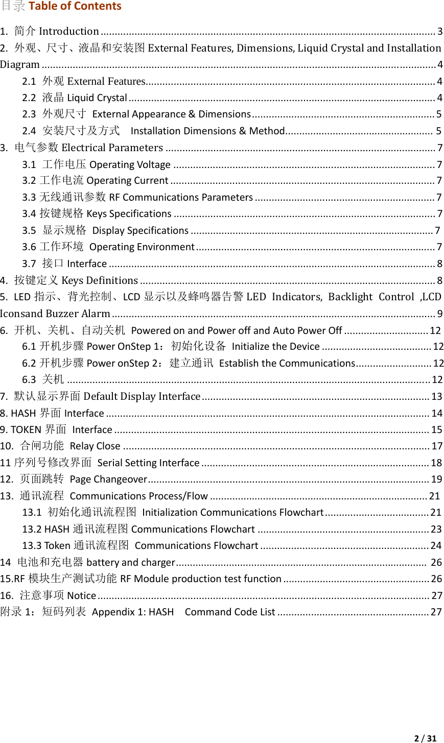 2/31目录 TableofContents1.简介 Introduction .......................................................................................................................32.外观、尺寸、液晶和安装图 External Features, Dimensions, Liquid Crystal and Installation Diagram ............................................................................................................................................42.1外观 External Features.......................................................................................................42.2液晶 LiquidCrystal.............................................................................................................42.3外观尺寸 ExternalAppearance&amp;Dimensions.................................................................52.4安装尺寸及方式  InstallationDimensions&amp;Method.....................................................53.电气参数 Electrical Parameters ................................................................................................73.1工作电压 OperatingVoltage.............................................................................................73.2工作电流 OperatingCurrent..............................................................................................73.3无线通讯参数 RFCommunicationsParameters................................................................73.4按键规格 KeysSpecifications.............................................................................................73.5显示规格 DisplaySpecifications.......................................................................................73.6工作环境 OperatingEnvironment.....................................................................................73.7接口 Interface....................................................................................................................84.按键定义 Keys Definitions .........................................................................................................85.LED指示、背光控制、LCD显示以及蜂鸣器告警 LED  Indicators,  Backlight  Control  ,LCD Iconsand Buzzer Alarm ...................................................................................................................96.开机、关机、自动关机 PoweredonandPoweroffandAutoPowerOff..............................126.1 开机步骤 PowerOnStep1：初始化设备 InitializetheDevice.......................................126.2 开机步骤 PoweronStep2：建立通讯 EstablishtheCommunications...........................126.3关机 .................................................................................................................................127.默认显示界面 Default Display Interface .................................................................................138.HASH界面 Interface...................................................................................................................149.TOKEN界面 Interface................................................................................................................1510.合闸功能 RelayClose.............................................................................................................1711序列号修改界面 SerialSettingInterface.................................................................................1812.页面跳转 PageChangeover....................................................................................................1913.通讯流程 CommunicationsProcess/Flow..............................................................................2113.1初始化通讯流程图 InitializationCommunicationsFlowchart.....................................2113.2HASH通讯流程图 CommunicationsFlowchart.............................................................2313.3Token通讯流程图 CommunicationsFlowchart............................................................2414电池和充电器 batteryandcharger..........................................................................................2615.RF模块生产测试功能 RFModuleproductiontestfunction....................................................2616.注意事项 Notice......................................................................................................................27附录 1：短码列表 Appendix1:HASHCommandCodeList......................................................27