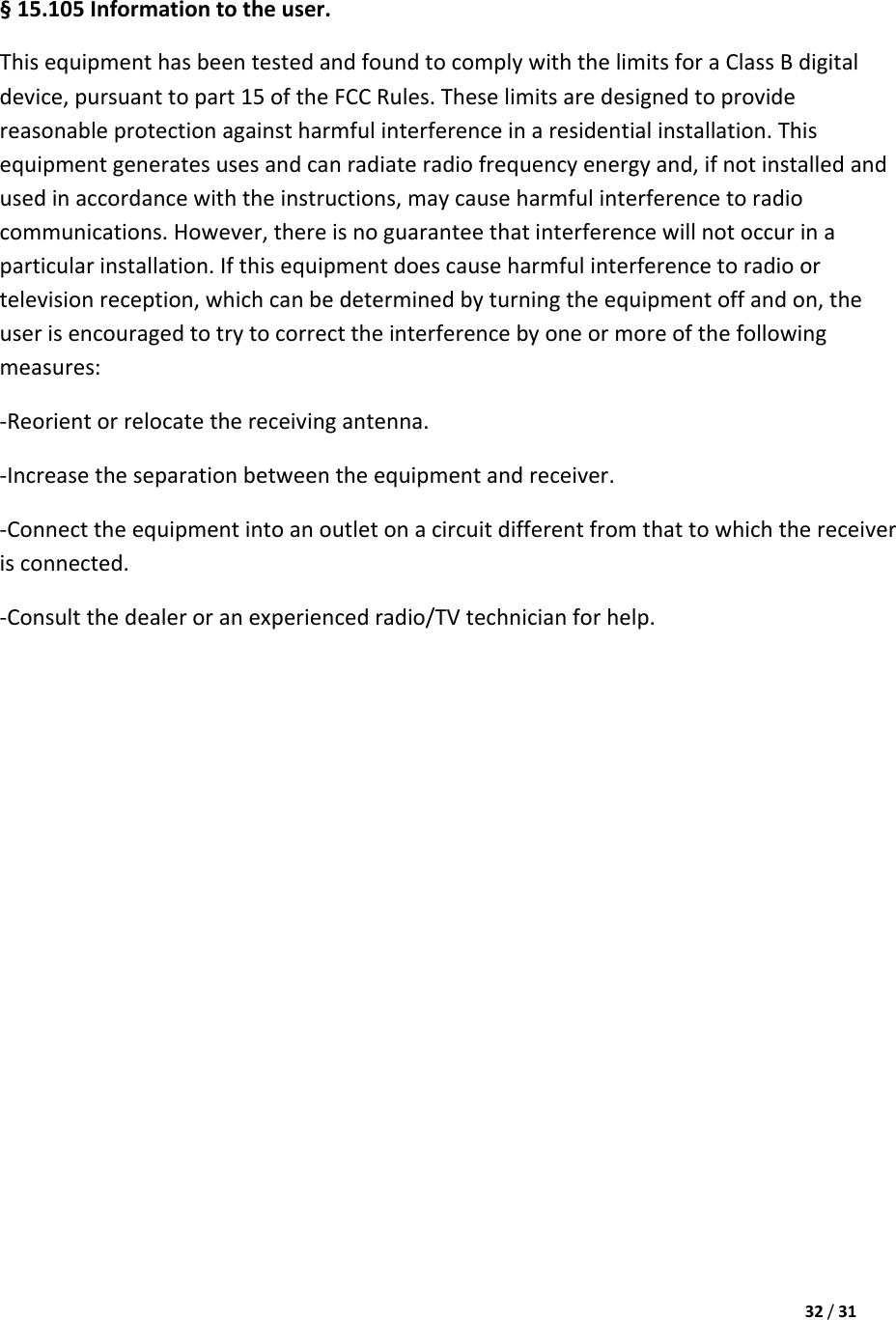 32/31§15.105Informationtotheuser.ThisequipmenthasbeentestedandfoundtocomplywiththelimitsforaClassBdigitaldevice,pursuanttopart15oftheFCCRules.Theselimitsaredesignedtoprovidereasonableprotectionagainstharmfulinterferenceinaresidentialinstallation.Thisequipmentgeneratesusesandcanradiateradiofrequencyenergyand,ifnotinstalledandusedinaccordancewiththeinstructions,maycauseharmfulinterferencetoradiocommunications.However,thereisnoguaranteethatinterferencewillnotoccurinaparticularinstallation.Ifthisequipmentdoescauseharmfulinterferencetoradioortelevisionreception,whichcanbedeterminedbyturningtheequipmentoffandon,theuserisencouragedtotrytocorrecttheinterferencebyoneormoreofthefollowingmeasures:‐Reorientorrelocatethereceivingantenna.‐Increasetheseparationbetweentheequipmentandreceiver.‐Connecttheequipmentintoanoutletonacircuitdifferentfromthattowhichthereceiverisconnected.‐Consultthedealeroranexperiencedradio/TVtechnicianforhelp.