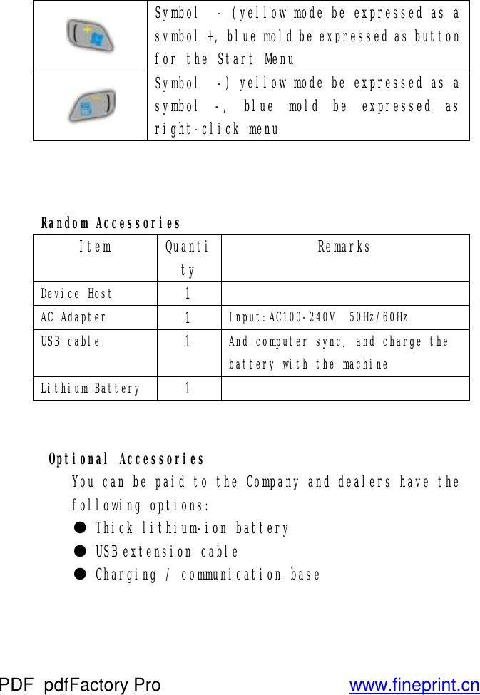  Symbol  - (yellow mode be expressed as a symbol +, blue mold be expressed as button for the Start Menu  Symbol  -) yellow mode be expressed as a symbol -, blue mold be expressed as right-click menu    Random Accessories Item  Quantity Remarks Device Host  1   AC Adapter  1  Input:AC100-240V  50Hz/60Hz USB cable  1  And computer sync, and charge the battery with the machine Lithium Battery 1      Optional Accessories You can be paid to the Company and dealers have the following options:  ● Thick lithium-ion battery  ● USB extension cable  ● Charging / communication base   PDF      pdfFactory Pro         www.fineprint.cn