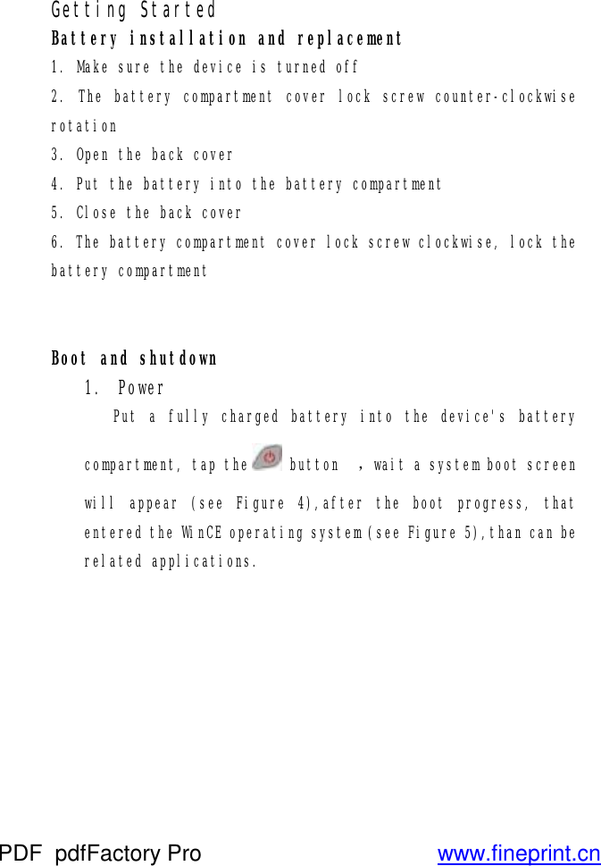 Getting Started Battery installation and replacement 1. Make sure the device is turned off 2. The battery compartment cover lock screw counter-clockwise rotation 3. Open the back cover 4. Put the battery into the battery compartment 5. Close the back cover 6. The battery compartment cover lock screw clockwise, lock the battery compartment   Boot and shutdown 1. Power Put a fully charged battery into the device&apos;s battery compartment, tap the  button  ，wait a system boot screen will appear (see Figure 4),after the boot progress, that entered the WinCE operating system (see Figure 5),than can be related applications. PDF      pdfFactory Pro         www.fineprint.cn