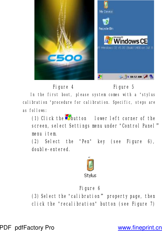    Figure 4               Figure 5 In the first boot, please system comes with a &quot;stylus calibration &quot;procedure for calibration. Specific, steps are as follows: (1) Click thebutton   lower left corner of the screen, select Settings menu under &quot;Control Panel” menu item. (2) Select the &quot;Pen&quot; key (see Figure 6), double-entered.  Figure 6 (3) Select the &quot;calibration” property page, then click the &quot;recalibration&quot; button (see Figure 7) PDF      pdfFactory Pro         www.fineprint.cn