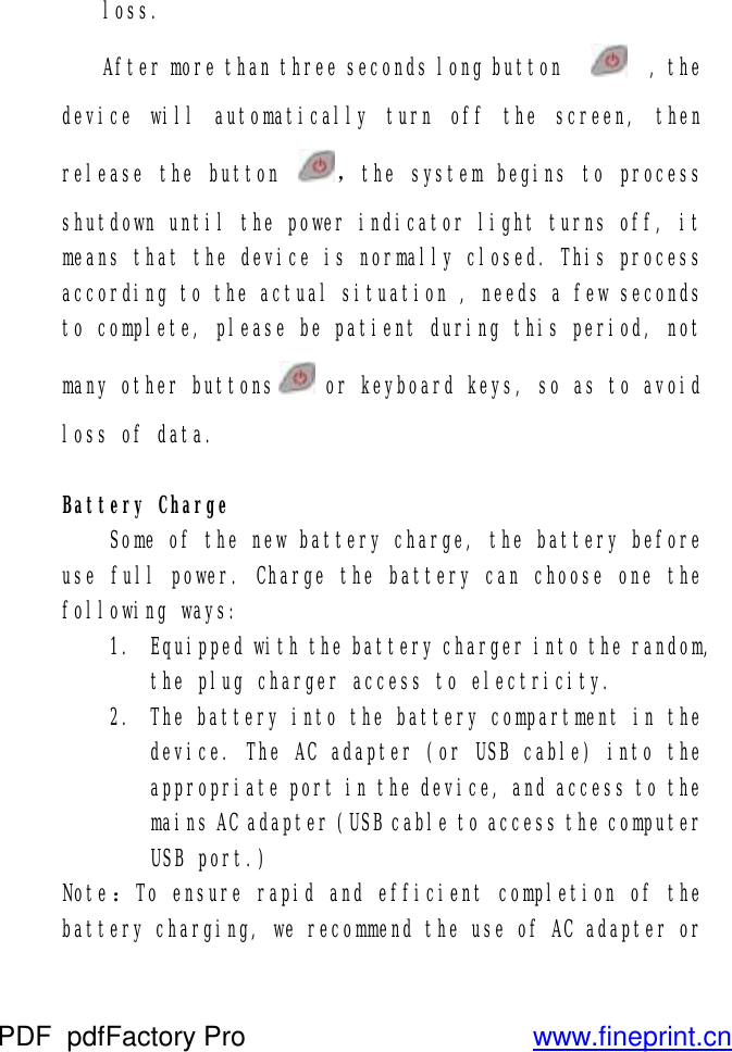 loss. After more than three seconds long button     , the device will automatically turn off the screen, then release the button  ，the system begins to process shutdown until the power indicator light turns off, it means that the device is normally closed. This process according to the actual situation , needs a few seconds to complete, please be patient during this period, not many other buttons  or keyboard keys, so as to avoid loss of data.   Battery Charge  Some of the new battery charge, the battery before use full power. Charge the battery can choose one the following ways:   1. Equipped with the battery charger into the random, the plug charger access to electricity. 2. The battery into the battery compartment in the device. The AC adapter (or USB cable) into the appropriate port in the device, and access to the mains AC adapter (USB cable to access the computer USB port.) Note：To ensure rapid and efficient completion of the battery charging, we recommend the use of AC adapter or PDF      pdfFactory Pro         www.fineprint.cn