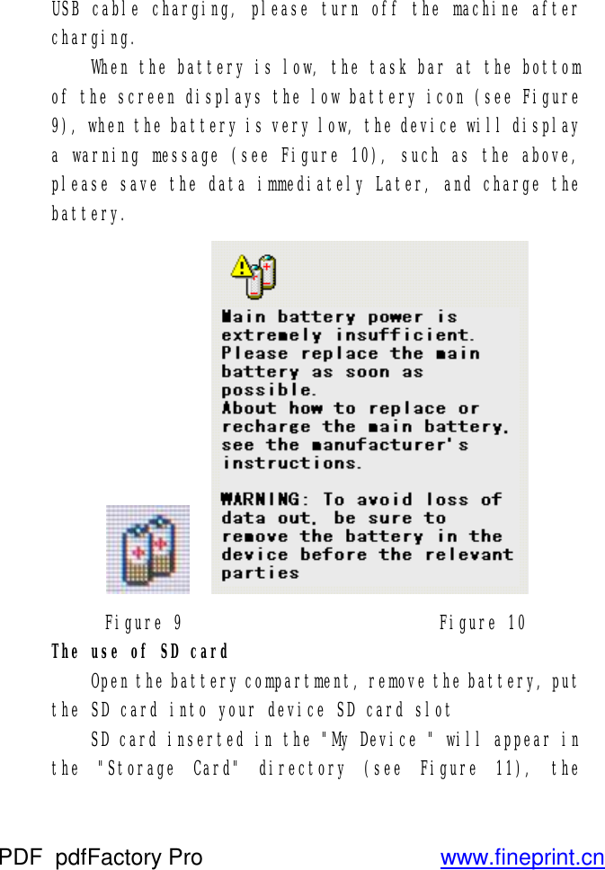 USB cable charging, please turn off the machine after charging.  When the battery is low, the task bar at the bottom of the screen displays the low battery icon (see Figure 9), when the battery is very low, the device will display a warning message (see Figure 10), such as the above, please save the data immediately Later, and charge the battery.      Figure 9                          Figure 10 The use of SD card  Open the battery compartment, remove the battery, put the SD card into your device SD card slot  SD card inserted in the &quot;My Device &quot; will appear in the &quot;Storage Card&quot; directory (see Figure 11), the PDF      pdfFactory Pro         www.fineprint.cn