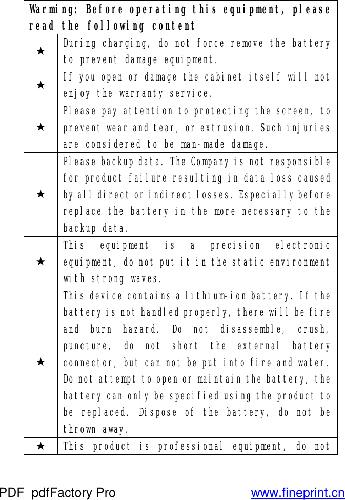 Warming: Before operating this equipment, please read the following content ★ During charging, do not force remove the battery to prevent damage equipment. ★ If you open or damage the cabinet itself will not enjoy the warranty service. ★ Please pay attention to protecting the screen, to prevent wear and tear, or extrusion. Such injuries are considered to be man-made damage. ★ Please backup data. The Company is not responsible for product failure resulting in data loss caused by all direct or indirect losses. Especially before replace the battery in the more necessary to the backup data. ★ This  equipment is a precision electronic equipment, do not put it in the static environment with strong waves. ★ This device contains a lithium-ion battery. If the battery is not handled properly, there will be fire and burn hazard. Do not disassemble, crush, puncture, do not short the external battery connector, but can not be put into fire and water. Do not attempt to open or maintain the battery, the battery can only be specified using the product to be replaced. Dispose of the battery, do not be thrown away.  ★ This product is professional equipment, do not PDF      pdfFactory Pro         www.fineprint.cn