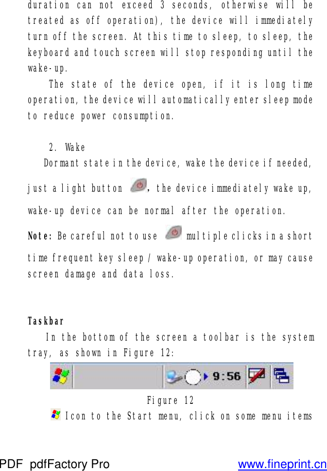 duration can not exceed 3 seconds, otherwise will be treated as off operation), the device will immediately turn off the screen. At this time to sleep, to sleep, the keyboard and touch screen will stop responding until the wake-up.  The state of the device open, if it is long time operation, the device will automatically enter sleep mode to reduce power consumption.   2. Wake  Dormant state in the device, wake the device if needed, just a light button  ，the device immediately wake up, wake-up device can be normal after the operation. Note: Be careful not to use   multiple clicks in a short time frequent key sleep / wake-up operation, or may cause screen damage and data loss.   Taskbar  In the bottom of the screen a toolbar is the system tray, as shown in Figure 12:  Figure 12   Icon to the Start menu, click on some menu items PDF      pdfFactory Pro         www.fineprint.cn