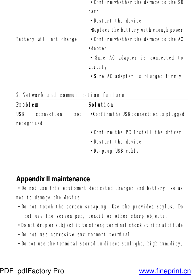  ·Confirm whether the damage to the SD card  ·Restart the device  ·Replace the battery with enough power Battery will not charge  ·Confirm whether the damage to the AC adapter  ·Sure AC adapter is connected to utility  ·Sure AC adapter is plugged firmly  2.Network and communication failure Problem  Solution USB connection not recognized ·Confirm the USB connection is plugged  ·Confirm the PC Install the driver  ·Restart the device  ·Re-plug USB cable   Appendix II maintenance ·Do not use this equipment dedicated charger and battery, so as not to damage the device ·Do not touch the screen scraping. Use the provided stylus. Do not use the screen pen, pencil or other sharp objects. ·Do not drop or subject it to strong terminal shock at high altitude ·Do not use corrosive environment terminal ·Do not use the terminal stored in direct sunlight, high humidity, PDF      pdfFactory Pro         www.fineprint.cn