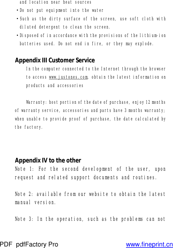and location near heat sources ·Do not put equipment into the water ·Such as the dirty surface of the screen, use soft cloth with diluted detergent to clean the screen. ·Disposed of in accordance with the provisions of the lithium-ion batteries used. Do not end in fire, or they may explode.    Appendix III Customer Service In the computer connected to the Internet through the browser to access www.justones.com, obtain the latest information on products and accessories  Warranty: host portion of the date of purchase, enjoy 12 months of warranty service, accessories and parts have 3 months warranty; when unable to provide proof of purchase, the date calculated by the factory.     Appendix IV to the other Note 1: For the second development of the user, upon request and related support documents and routines.  Note 2: available from our website to obtain the latest manual version.  Note 3: In the operation, such as the problems can not PDF      pdfFactory Pro         www.fineprint.cn