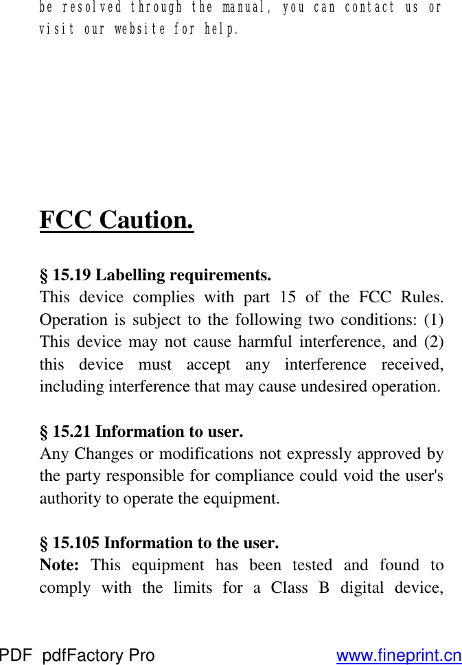 be resolved through the manual, you can contact us or visit our website for help.        FCC Caution.  § 15.19 Labelling requirements. This device complies with part 15 of the FCC Rules. Operation is subject to the following two conditions: (1) This device may not cause harmful interference, and (2) this device must accept any interference received, including interference that may cause undesired operation.  § 15.21 Information to user. Any Changes or modifications not expressly approved by the party responsible for compliance could void the user&apos;s authority to operate the equipment.  § 15.105 Information to the user. Note: This equipment has been tested and found to comply with the limits for a Class B digital device, PDF      pdfFactory Pro         www.fineprint.cn