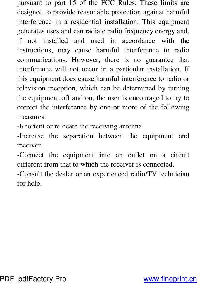 pursuant to part 15 of the FCC Rules. These limits are designed to provide reasonable protection against harmful interference in a residential installation. This equipment generates uses and can radiate radio frequency energy and, if not installed and used in accordance with the instructions, may cause harmful interference to radio communications. However, there is no guarantee that interference will not occur in a particular installation. If this equipment does cause harmful interference to radio or television reception, which can be determined by turning the equipment off and on, the user is encouraged to try to correct the interference by one or more of the following measures: -Reorient or relocate the receiving antenna. -Increase the separation between the equipment and receiver. -Connect the equipment into an outlet on a circuit different from that to which the receiver is connected. -Consult the dealer or an experienced radio/TV technician for help.      PDF      pdfFactory Pro         www.fineprint.cn