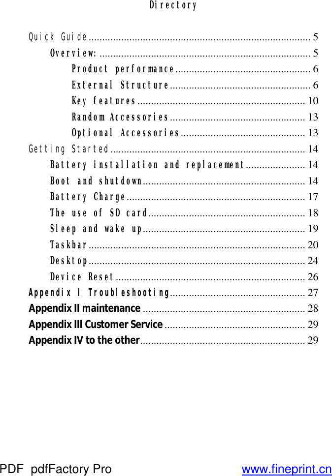 Directory  Quick Guide .................................................................................. 5 Overview: .............................................................................. 5 Product performance .................................................. 6 External Structure .................................................... 6 Key features .............................................................. 10 Random Accessories .................................................. 13 Optional Accessories .............................................. 13 Getting Started ........................................................................ 14 Battery installation and replacement...................... 14 Boot and shutdown ............................................................ 14 Battery Charge .................................................................. 17 The use of SD card .......................................................... 18 Sleep and wake up ............................................................ 19 Taskbar ................................................................................ 20 Desktop ................................................................................ 24 Device Reset ...................................................................... 26 Appendix I Troubleshooting.................................................. 27 Appendix II maintenance ............................................................ 28 Appendix III Customer Service .................................................... 29 Appendix IV to the other ............................................................. 29      PDF      pdfFactory Pro         www.fineprint.cn