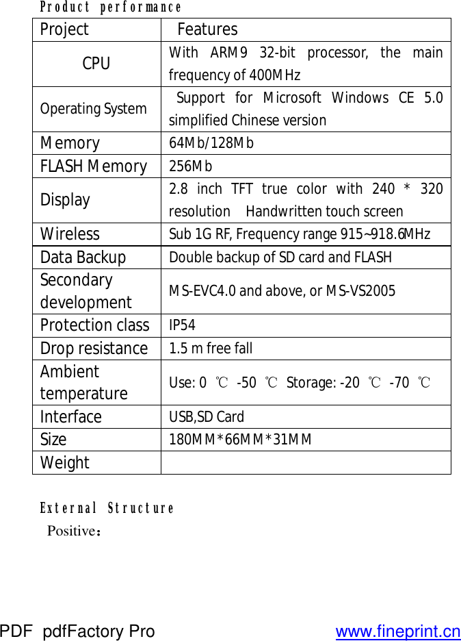  Product performance Project   Features CPU  With ARM9 32-bit processor, the main frequency of 400MHz Operating System   Support for Microsoft Windows CE 5.0 simplified Chinese version Memory  64Mb/128Mb FLASH Memory  256Mb Display  2.8 inch TFT true color with 240 * 320 resolution  Handwritten touch screen Wireless  Sub 1G RF, Frequency range 915~918.6MHz  Data Backup  Double backup of SD card and FLASH Secondary development  MS-EVC4.0 and above, or MS-VS2005 Protection class  IP54 Drop resistance  1.5 m free fall Ambient temperature       Use: 0  ℃ -50  ℃ Storage: -20  ℃ -70  ℃ Interface  USB,SD Card Size  180MM*66MM*31MM Weight    External Structure  Positive： PDF      pdfFactory Pro         www.fineprint.cn