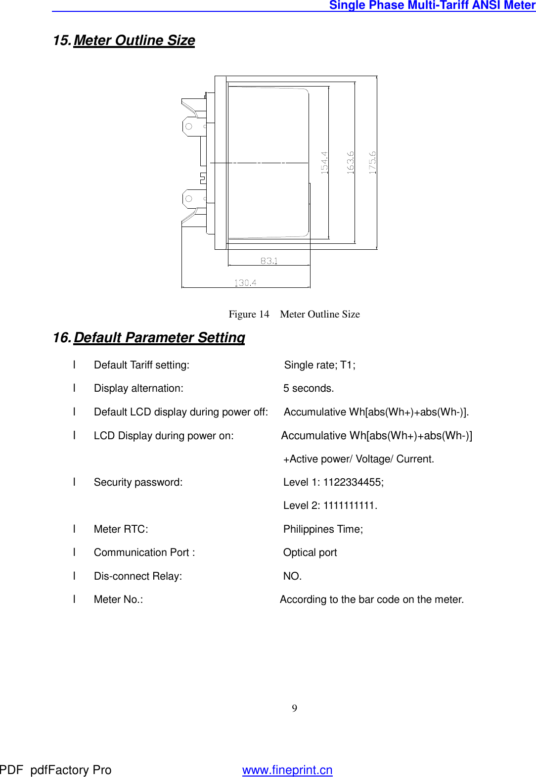                                               Single Phase Multi-Tariff ANSI Meter    915. Meter Outline Size  Figure 14  Meter Outline Size 16. Default Parameter Setting l Default Tariff setting:                  Single rate; T1; l Display alternation:                   5 seconds. l Default LCD display during power off:   Accumulative Wh[abs(Wh+)+abs(Wh-)]. l LCD Display during power on:         Accumulative Wh[abs(Wh+)+abs(Wh-)]                                     +Active power/ Voltage/ Current. l Security password:     Level 1: 1122334455; Level 2: 1111111111. l Meter RTC:        Philippines Time; l Communication Port :     Optical port l Dis-connect Relay:     NO. l Meter No.:                          According to the bar code on the meter. PDF      pdfFactory Pro         www.fineprint.cn