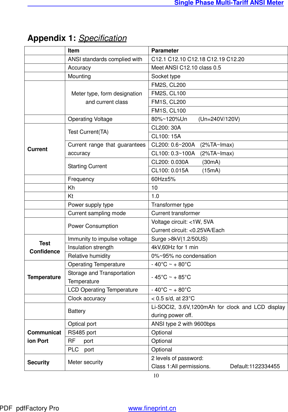                                               Single Phase Multi-Tariff ANSI Meter    10  Appendix 1: Specification  Item  Parameter  ANSI standards complied with C12.1 C12.10 C12.18 C12.19 C12.20  Accuracy  Meet ANSI C12.10 class 0.5  Mounting   Socket type  Meter type, form designation and current class FM2S, CL200 FM2S, CL100 FM1S, CL200 FM1S, CL100  Operating Voltage  80%~120%Un    (Un=240V/120V) Current Test Current(TA)  CL200: 30A CL100: 15A Current range that guarantees accuracy CL200: 0.6~200A  (2%TA~Imax) CL100: 0.3~100A  (2%TA~Imax) Starting Current  CL200: 0.030A     (30mA) CL100: 0.015A     (15mA)  Frequency  60Hz±5%  Kh  10  Kt  1.0  Power supply type  Transformer type  Current sampling mode   Current transformer  Power Consumption  Voltage circuit: &lt;1W, 5VA Current circuit: &lt;0.25VA/Each Test  Confidence Immunity to impulse voltage  Surge &gt;8kV(1.2/50US) Insulation strength  4kV,60Hz for 1 min Relative humidity  0%~95% no condensation Temperature Operating Temperature  - 40°C ~ + 80°C Storage and Transportation Temperature  - 45°C ~ + 85°C LCD Operating Temperature  - 40°C ~ + 80°C  Clock accuracy  &lt; 0.5 s/d, at 23°C  Battery  Li-SOCI2, 3.6V,1200mAh for clock and LCD display during power off. Communication Port  Optical port   ANSI type 2 with 9600bps RS485 port   Optional RF   port   Optional PLC  port  Optional Security Meter security  2 levels of password: Class 1:All permissions.       Default:1122334455 PDF      pdfFactory Pro         www.fineprint.cn