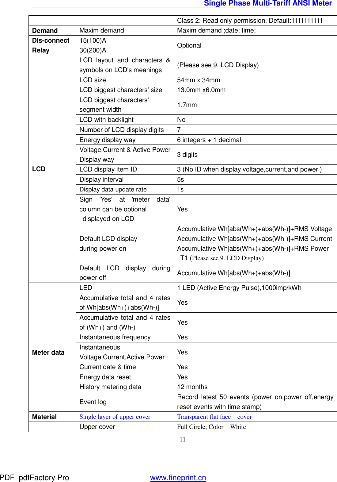                                               Single Phase Multi-Tariff ANSI Meter    11Class 2: Read only permission. Default:1111111111 Demand  Maxim demand   Maxim demand ;date; time; Dis-connect Relay 15(100)A    30(200)A  Optional LCD LCD layout and characters &amp; symbols on LCD&apos;s meanings  (Please see 9. LCD Display) LCD size   54mm x 34mm LCD biggest characters&apos; size  13.0mm x6.0mm LCD biggest characters&apos; segment width  1.7mm LCD with backlight   No Number of LCD display digits  7 Energy display way  6 integers + 1 decimal  Voltage,Current &amp; Active Power  Display way   3 digits  LCD display item ID  3 (No ID when display voltage,current,and power ) Display interval  5s Display data update rate 1s Sign &apos;Yes&apos; at &apos;meter data&apos; column can be optional   displayed on LCD Yes Default LCD display during power on Accumulative Wh[abs(Wh+)+abs(Wh-)]+RMS Voltage Accumulative Wh[abs(Wh+)+abs(Wh-)]+RMS Current Accumulative Wh[abs(Wh+)+abs(Wh-)]+RMS Power  T1 (Please see 9. LCD Display) Default LCD display during power off  Accumulative Wh[abs(Wh+)+abs(Wh-)]  LED  1 LED (Active Energy Pulse),1000imp/kWh Meter data Accumulative total and 4 rates of Wh[abs(Wh+)+abs(Wh-)]  Yes Accumulative total and 4 rates of (Wh+) and (Wh-)  Yes Instantaneous frequency  Yes Instantaneous Voltage,Current,Active Power  Yes Current date &amp; time  Yes Energy data reset  Yes History metering data  12 months Event log  Record latest 50 events (power on,power off,energy reset events with time stamp) Material Single layer of upper cover Transparent flat face  cover    Upper cover   Full Circle; Color  White PDF      pdfFactory Pro         www.fineprint.cn