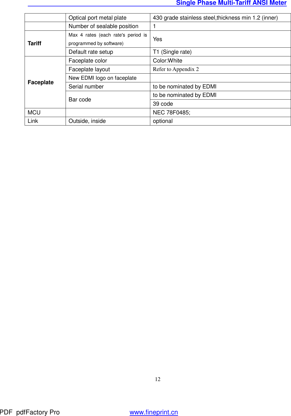                                               Single Phase Multi-Tariff ANSI Meter    12 Optical port metal plate  430 grade stainless steel,thickness min 1.2 (inner)  Number of sealable position  1 Tariff Max 4 rates (each rate&apos;s period is programmed by software) Yes Default rate setup  T1 (Single rate) Faceplate Faceplate color  Color:White Faceplate layout  Refer to Appendix 2   New EDMI logo on faceplate  Serial number  to be nominated by EDMI Bar code  to be nominated by EDMI 39 code MCU    NEC 78F0485; Link  Outside, inside   optional PDF      pdfFactory Pro         www.fineprint.cn