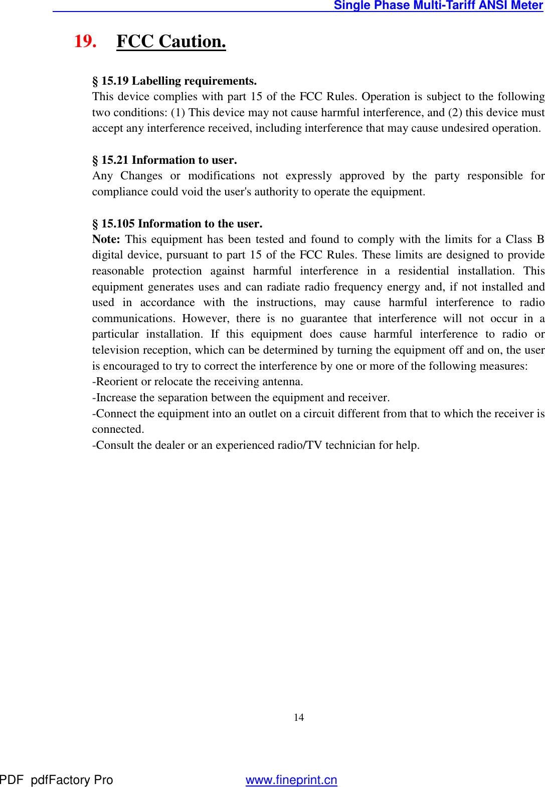                                               Single Phase Multi-Tariff ANSI Meter    1419. FCC Caution.  § 15.19 Labelling requirements. This device complies with part 15 of the FCC Rules. Operation is subject to the following two conditions: (1) This device may not cause harmful interference, and (2) this device must accept any interference received, including interference that may cause undesired operation.  § 15.21 Information to user. Any Changes or modifications not expressly approved by the party responsible for compliance could void the user&apos;s authority to operate the equipment.  § 15.105 Information to the user. Note: This equipment has been tested and found to comply with the limits for a Class B digital device, pursuant to part 15 of the FCC Rules. These limits are designed to provide reasonable protection against harmful interference in a residential installation. This equipment generates uses and can radiate radio frequency energy and, if not installed and used in accordance with the instructions, may cause harmful interference to radio communications. However, there is no guarantee that interference will not occur in a particular installation. If this equipment does cause harmful interference to radio or television reception, which can be determined by turning the equipment off and on, the user is encouraged to try to correct the interference by one or more of the following measures: -Reorient or relocate the receiving antenna. -Increase the separation between the equipment and receiver. -Connect the equipment into an outlet on a circuit different from that to which the receiver is connected. -Consult the dealer or an experienced radio/TV technician for help.  PDF      pdfFactory Pro         www.fineprint.cn