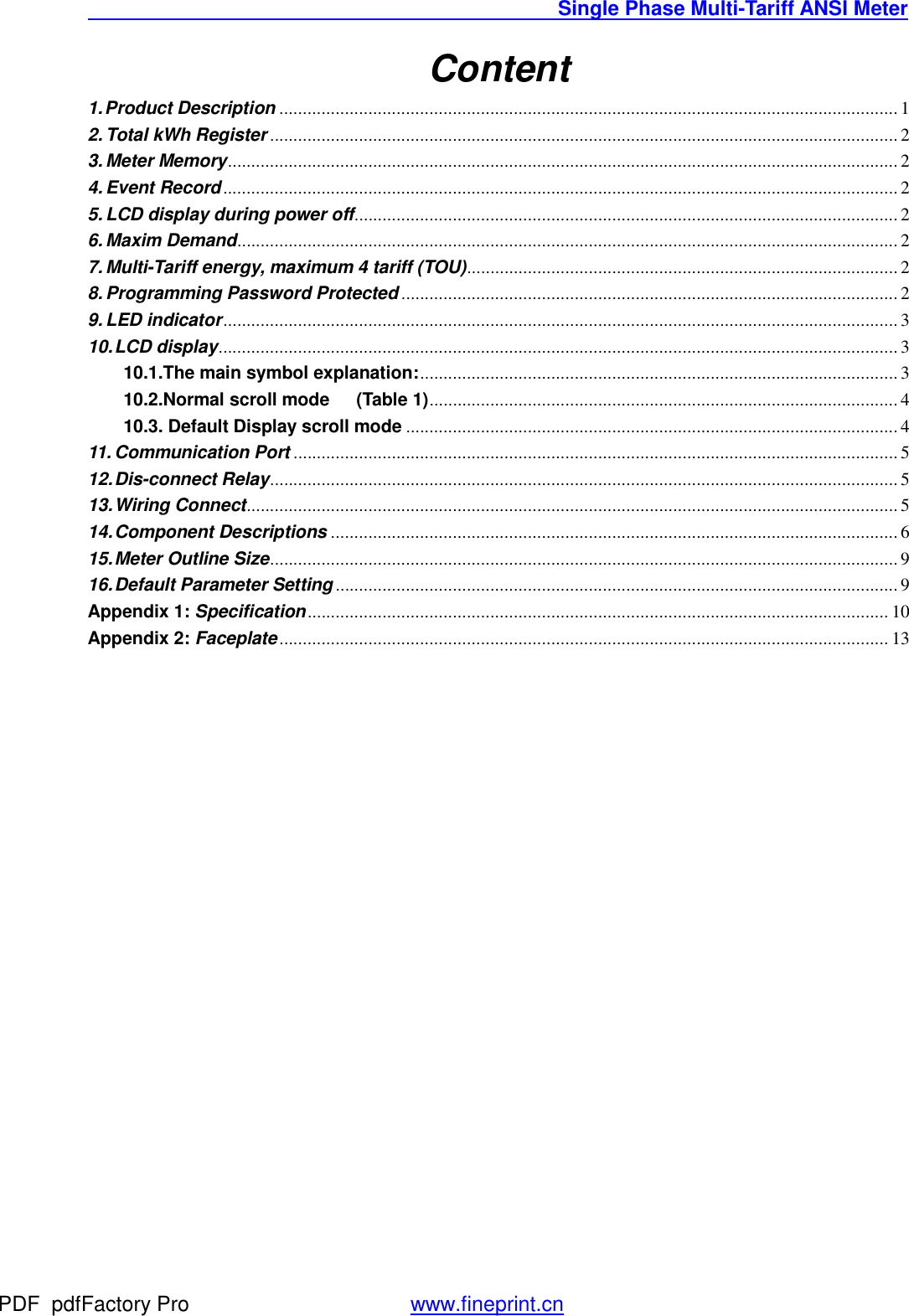                                               Single Phase Multi-Tariff ANSI Meter    Content 1. Product Description .................................................................................................................................... 1 2. Total kWh Register ...................................................................................................................................... 2 3. Meter Memory ............................................................................................................................................... 2 4. Event Record ................................................................................................................................................ 2 5. LCD display during power off .................................................................................................................... 2 6. Maxim Demand ............................................................................................................................................. 2 7. Multi-Tariff energy, maximum 4 tariff (TOU) ............................................................................................ 2 8. Programming Password Protected .......................................................................................................... 2 9. LED indicator ................................................................................................................................................ 3 10. LCD display ................................................................................................................................................. 3 10.1.The main symbol explanation: ...................................................................................................... 3 10.2.Normal scroll mode   (Table 1) .................................................................................................... 4 10.3. Default Display scroll mode ......................................................................................................... 4 11. Communication Port ................................................................................................................................. 5 12. Dis-connect Relay ...................................................................................................................................... 5 13. Wiring Connect ........................................................................................................................................... 5 14. Component Descriptions ......................................................................................................................... 6 15. Meter Outline Size ...................................................................................................................................... 9 16. Default Parameter Setting ........................................................................................................................ 9 Appendix 1: Specification ............................................................................................................................ 10 Appendix 2: Faceplate .................................................................................................................................. 13 PDF      pdfFactory Pro         www.fineprint.cn