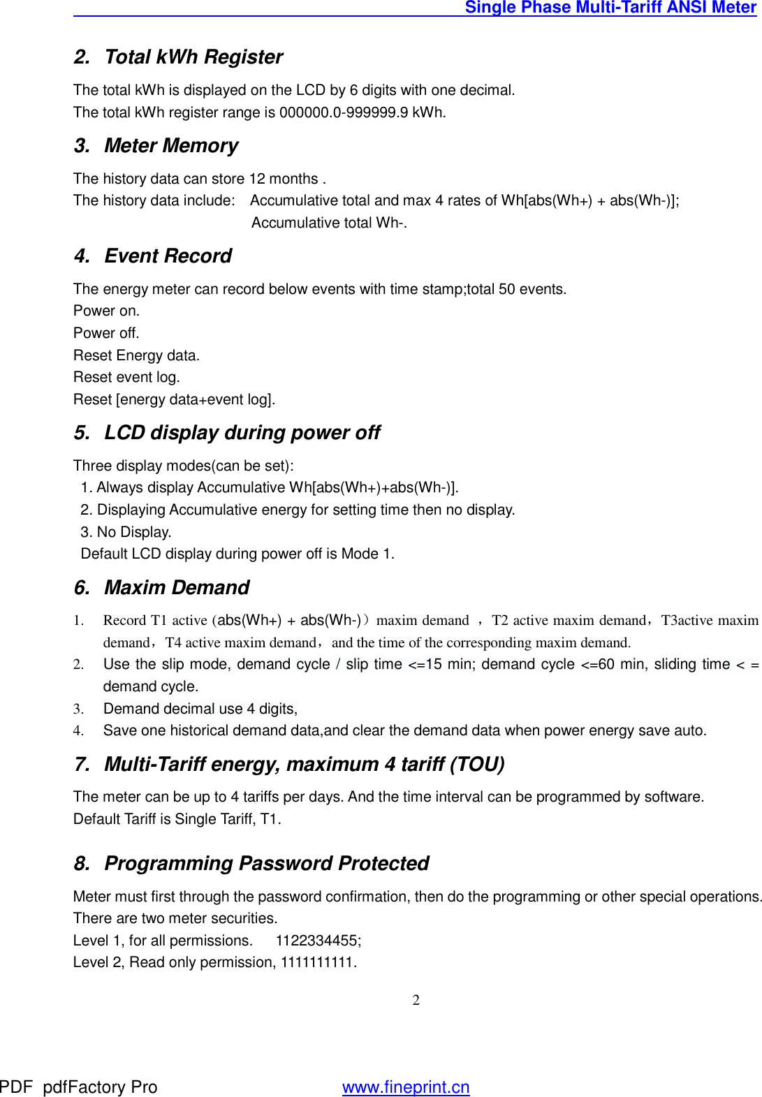                                               Single Phase Multi-Tariff ANSI Meter    22. Total kWh Register The total kWh is displayed on the LCD by 6 digits with one decimal. The total kWh register range is 000000.0-999999.9 kWh.   3. Meter Memory The history data can store 12 months .  The history data include:  Accumulative total and max 4 rates of Wh[abs(Wh+) + abs(Wh-)];                         Accumulative total Wh-. 4. Event Record  The energy meter can record below events with time stamp;total 50 events. Power on. Power off. Reset Energy data. Reset event log. Reset [energy data+event log]. 5. LCD display during power off Three display modes(can be set):  1. Always display Accumulative Wh[abs(Wh+)+abs(Wh-)].  2. Displaying Accumulative energy for setting time then no display.  3. No Display.   Default LCD display during power off is Mode 1. 6. Maxim Demand 1. Record T1 active (abs(Wh+) + abs(Wh-)）maxim demand  ，T2 active maxim demand，T3active maxim demand，T4 active maxim demand，and the time of the corresponding maxim demand. 2. Use the slip mode, demand cycle / slip time &lt;=15 min; demand cycle &lt;=60 min, sliding time &lt; = demand cycle. 3. Demand decimal use 4 digits, 4. Save one historical demand data,and clear the demand data when power energy save auto. 7. Multi-Tariff energy, maximum 4 tariff (TOU) The meter can be up to 4 tariffs per days. And the time interval can be programmed by software. Default Tariff is Single Tariff, T1. 8. Programming Password Protected Meter must first through the password confirmation, then do the programming or other special operations. There are two meter securities.  Level 1, for all permissions.   1122334455; Level 2, Read only permission, 1111111111. PDF      pdfFactory Pro         www.fineprint.cn