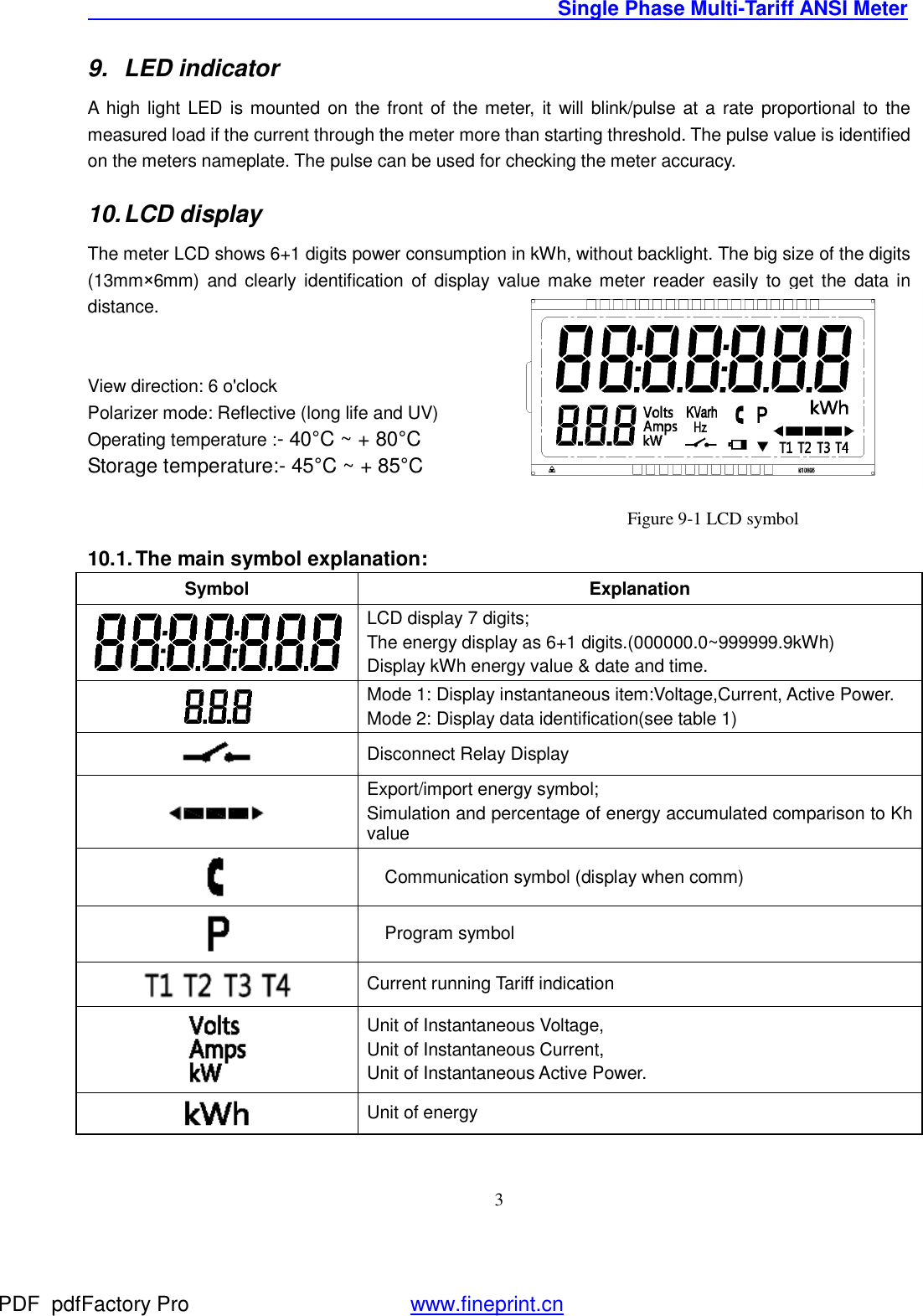                                               Single Phase Multi-Tariff ANSI Meter    39. LED indicator A high light LED is mounted on the front of the meter, it will blink/pulse at a rate proportional to the measured load if the current through the meter more than starting threshold. The pulse value is identified on the meters nameplate. The pulse can be used for checking the meter accuracy. 10. LCD display  The meter LCD shows 6+1 digits power consumption in kWh, without backlight. The big size of the digits (13mm×6mm) and clearly identification of display value make meter reader easily to get the data in distance.    View direction: 6 o&apos;clock Polarizer mode: Reflective (long life and UV) Operating temperature :- 40°C ~ + 80°C Storage temperature:- 45°C ~ + 85°C                                              Figure 9-1 LCD symbol 10.1. The main symbol explanation: Symbol  Explanation  LCD display 7 digits;  The energy display as 6+1 digits.(000000.0~999999.9kWh) Display kWh energy value &amp; date and time.  Mode 1: Display instantaneous item:Voltage,Current, Active Power. Mode 2: Display data identification(see table 1)  Disconnect Relay Display  Export/import energy symbol; Simulation and percentage of energy accumulated comparison to Kh value  Communication symbol (display when comm)  Program symbol   Current running Tariff indication  Unit of Instantaneous Voltage, Unit of Instantaneous Current,  Unit of Instantaneous Active Power.  Unit of energy   PDF      pdfFactory Pro         www.fineprint.cn