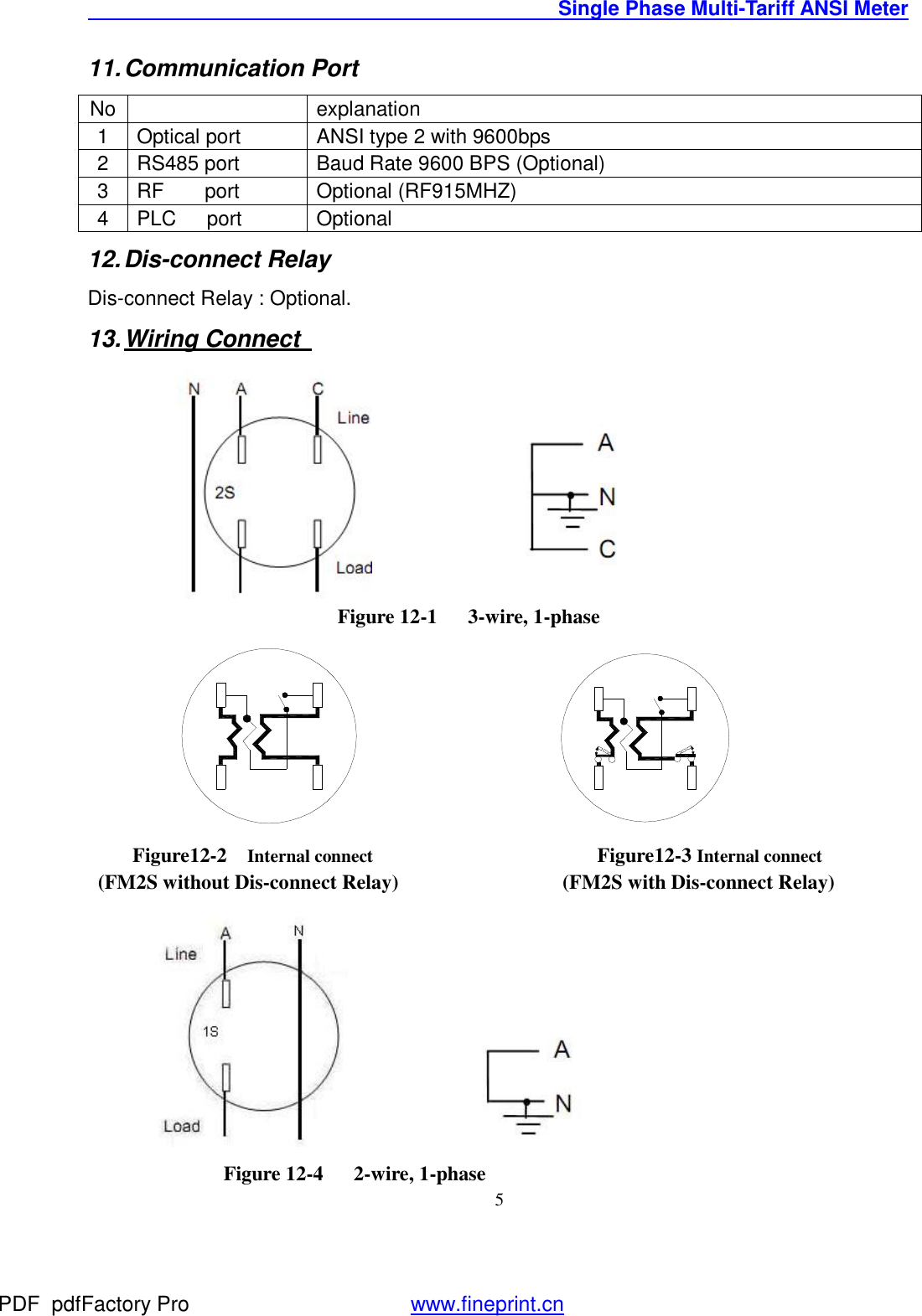                                               Single Phase Multi-Tariff ANSI Meter    511. Communication Port  No   explanation 1 Optical port   ANSI type 2 with 9600bps 2 RS485 port   Baud Rate 9600 BPS (Optional)  3 RF    port   Optional (RF915MHZ) 4 PLC   port  Optional 12. Dis-connect Relay Dis-connect Relay : Optional. 13. Wiring Connect                           Figure 12-1   3-wire, 1-phase                                      Figure12-2  Internal connect                         Figure12-3 Internal connect  (FM2S without Dis-connect Relay)                (FM2S with Dis-connect Relay)                                          Figure 12-4   2-wire, 1-phase PDF      pdfFactory Pro         www.fineprint.cn