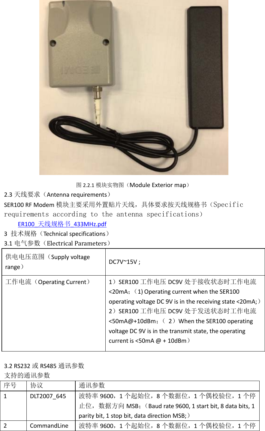  图 2.2.1模块实物图（ModuleExteriormap） 2.3天线要求（Antennarequirements） SER100RFModem模块主要采用外置贴片天线，具体要求按天线规格书（Specific requirements according to the antenna specifications） ER100_天线规格书_433MHz.pdf3技术规格（Technicalspecifications） 3.1电气参数（Electrical Parameters） 供电电压范围（Supplyvoltagerange）  DC7V~15V;工作电流（OperatingCurrent）  1）SER100工作电压 DC9V处于接收状态时工作电流 &lt;20mA；（1)OperatingcurrentwhentheSER100operatingvoltageDC9Visinthereceivingstate&lt;20mA;）2）SER100工作电压 DC9V处于发送状态时工作电流 &lt;50mA@+10dBm；（ 2）WhentheSER100operatingvoltageDC9Visinthetransmitstate,theoperatingcurrentis&lt;50mA@+10dBm） 3.2RS232或 RS485通讯参数 支持的通讯参数 序号 协议 通讯参数 1DLT2007_645波特率 9600，1个起始位，8个数据位，1个偶校验位，1个停止位，数据方向 MSB；（Baudrate9600,1startbit,8databits,1paritybit,1stopbit,datadirectionMSB;） 2CommandLine波特率 9600，1个起始位，8个数据位，1个偶校验位，1个停