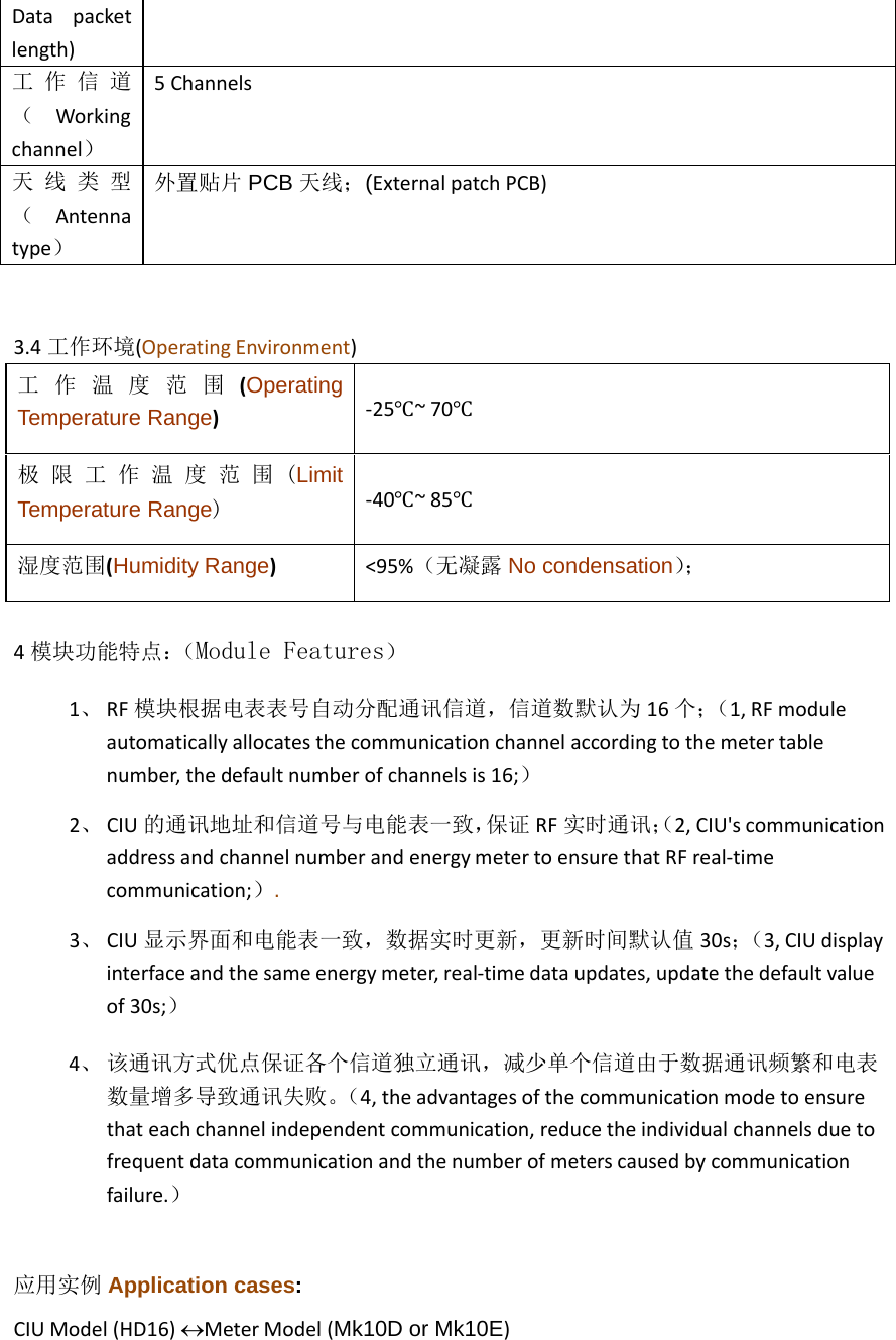 Data packetlength)工 作 信 道 （  Workingchannel） 5Channels天 线 类 型 （  Antennatype） 外置贴片 PCB 天线；(ExternalpatchPCB)3.4工作环境(OperatingEnvironment)工  作  温  度  范  围  (OperatingTemperature Range)‐25℃~70℃极 限 工 作 温 度 范 围 (LimitTemperature Range) ‐40℃~85℃湿度范围(Humidity Range)&lt;95%（无凝露 No condensation）； 4模块功能特点：（Module Features） 1、 RF模块根据电表表号自动分配通讯信道，信道数默认为 16个；（1,RFmoduleautomaticallyallocatesthecommunicationchannelaccordingtothemetertablenumber,thedefaultnumberofchannelsis16;） 2、 CIU的通讯地址和信道号与电能表一致，保证 RF实时通讯；（2,CIU&apos;scommunicationaddressandchannelnumberandenergymetertoensurethatRFreal‐timecommunication;）. 3、 CIU显示界面和电能表一致，数据实时更新，更新时间默认值 30s；（3,CIUdisplayinterfaceandthesameenergymeter,real‐timedataupdates,updatethedefaultvalueof30s;） 4、 该通讯方式优点保证各个信道独立通讯，减少单个信道由于数据通讯频繁和电表 数量增多导致通讯失败。（4,theadvantagesofthecommunicationmodetoensurethateachchannelindependentcommunication,reducetheindividualchannelsduetofrequentdatacommunicationandthenumberofmeterscausedbycommunicationfailure.） 应用实例 Application cases: CIUModel(HD16)MeterModel(Mk10D or Mk10E)