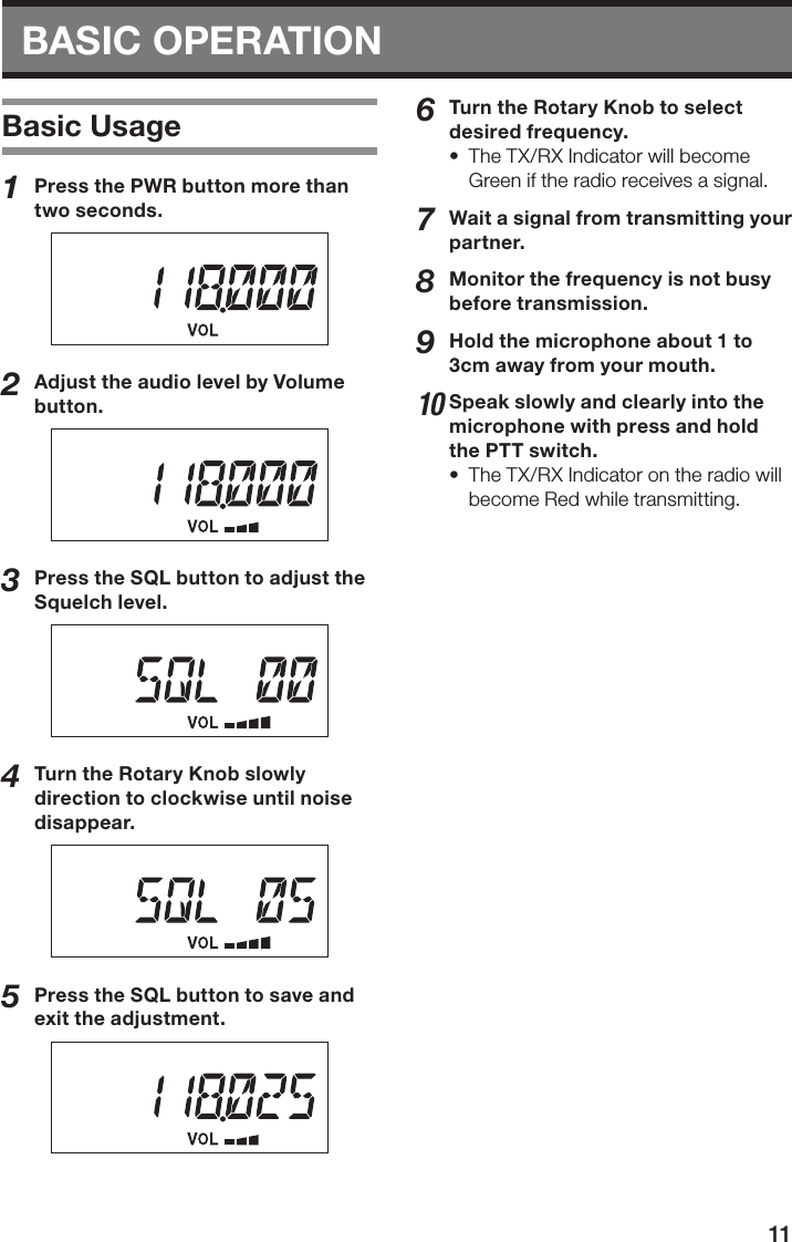 11BASIC OPERATION Basic Usage1  Press the PWR button more than two seconds.2  Adjust the audio level by Volume button.3  Press the SQL button to adjust the Squelch level.4  Turn the Rotary Knob slowly direction to clockwise until noise disappear.5  Press the SQL button to save and exit the adjustment.6  Turn the Rotary Knob to select desired frequency.•  The TX/RX Indicator will become Green if the radio receives a signal.7  Wait a signal from transmitting your partner.8  Monitor the frequency is not busy before transmission.9  Hold the microphone about 1 to 3cm away from your mouth.10 Speak slowly and clearly into the microphone with press and hold the PTT switch.•  The TX/RX Indicator on the radio will become Red while transmitting.