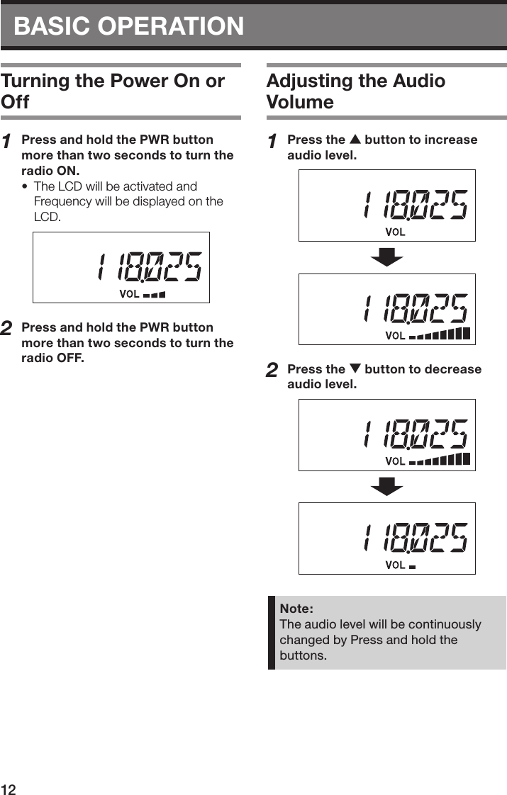 BASIC OPERATION 12Turning the Power On or Off1  Press and hold the PWR button more than two seconds to turn the radio ON.•  The LCD will be activated and Frequency will be displayed on the LCD.2  Press and hold the PWR button more than two seconds to turn the radio OFF.Adjusting the Audio Volume1  Press the c button to increase audio level.2  Press the v button to decrease audio level.Note:The audio level will be continuously changed by Press and hold the buttons.