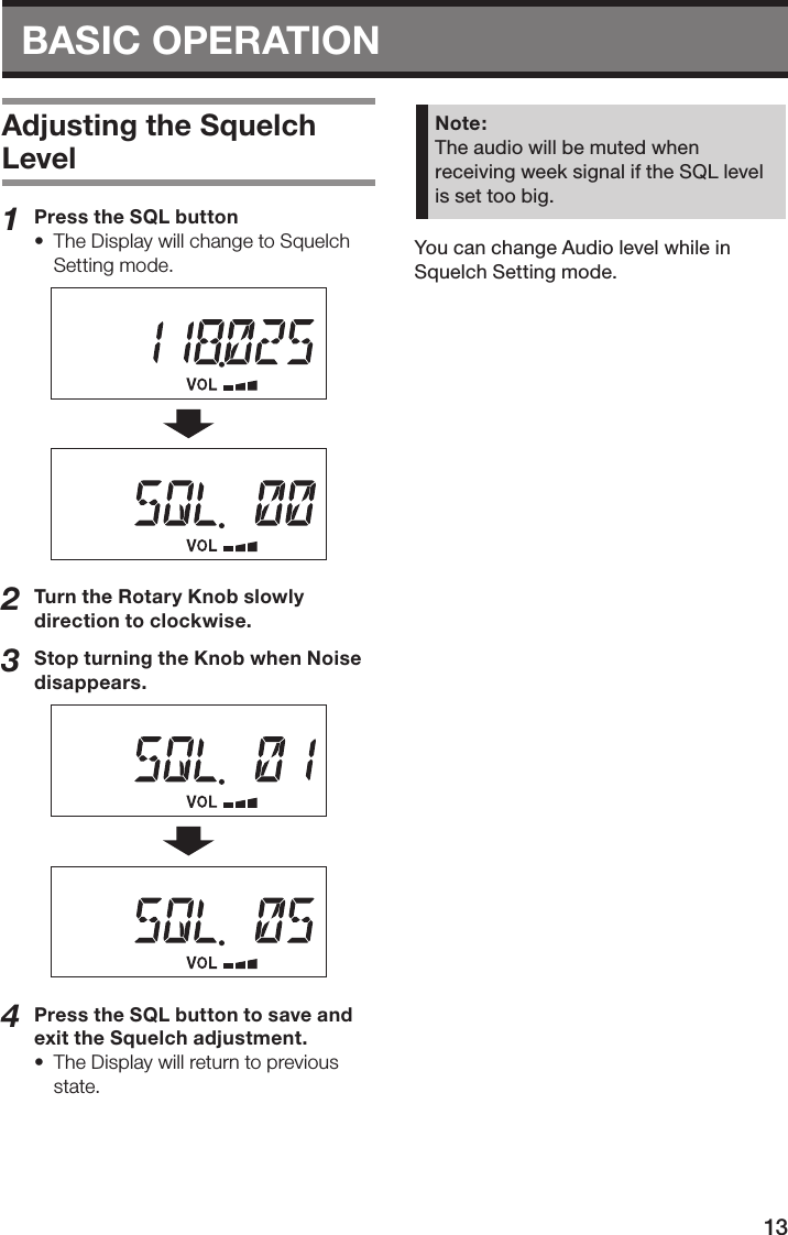 13BASIC OPERATION Adjusting the Squelch Level1  Press the SQL button•  The Display will change to Squelch Setting mode.2  Turn the Rotary Knob slowly direction to clockwise.3  Stop turning the Knob when Noise disappears.4  Press the SQL button to save and exit the Squelch adjustment.•  The Display will return to previous state.Note:The audio will be muted when receiving week signal if the SQL level is set too big.You can change Audio level while in Squelch Setting mode.