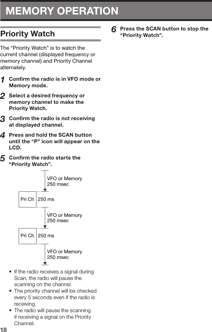 18MEMORY OPERATIONPriority WatchThe “Priority Watch” is to watch the current channel (displayed frequency or memory channel) and Priority Channel alternately.1  Conﬁrm the radio is in VFO mode or Memory mode.2  Select a desired frequency or memory channel to make the Priority Watch.3  Conﬁrm the radio is not receiving at displayed channel.4  Press and hold the SCAN button until the “P” icon will appear on the LCD.5  Conﬁrm the radio starts the “Priority Watch”.VFO or Memory250 msecVFO or Memory250 msecVFO or Memory250 msec250 msPri ChPri Ch 250 ms•  If the radio receives a signal during Scan, the radio will pause the scanning on the channel.•  The priority channel will be checked every 5 seconds even if the radio is receiving.•  The radio will pause the scanning if receiving a signal on the Priority Channel.6  Press the SCAN button to stop the “Priority Watch”.