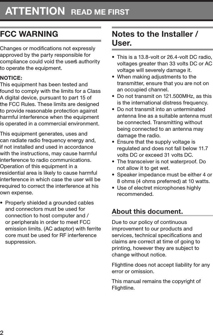2ATTENTION  READ ME FIRSTFCC WARNINGChanges or modiﬁcations not expressly approved by the party responsible for compliance could void the user’s authority to operate the equipment.NOTICE: This equipment has been tested and found to comply with the limits for a Class A digital device, pursuant to part 15 of the FCC Rules. These limits are designed to provide reasonable protection against harmful interference when the equipment is operated in a commercial environment. This equipment generates, uses and can radiate radio frequency energy and, if not installed and used in accordance with the instructions, may cause harmful interference to radio communications. Operation of this equipment in a residential area is likely to cause harmful interference in which case the user will be required to correct the interference at his own expense.•  Properly shielded a grounded cables and connectors must be used for connection to host computer and / or peripherals in order to meet FCC emission limits. (AC adaptor) with ferrite core must be used for RF interference suppression.Notes to the Installer / User.•  This is a 13.8-volt or 26.4-volt DC radio, voltages greater than 33 volts DC or AC voltage will severely damage it.•  When making adjustments to the transmitter, ensure that you are not on an occupied channel.•  Do not transmit on 121.500MHz, as this is the international distress frequency.•  Do not transmit into an unterminated antenna line as a suitable antenna must be connected. Transmitting without being connected to an antenna may damage the radio.•  Ensure that the supply voltage is regulated and does not fall below 11.7 volts DC or exceed 31 volts DC.•  The transceiver is not waterproof. Do not allow it to get wet.•  Speaker impedance must be either 4 or 8 ohms (4 ohms preferred) at 10 watts.•  Use of electret microphones highly recommended.About this document.Due to our policy of continuous improvement to our products and services, technical speciﬁcations and claims are correct at time of going to printing, however they are subject to change without notice.Flightline does not accept liability for any error or omission.This manual remains the copyright of Flightline.