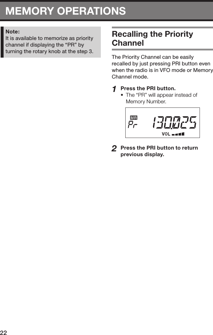 22MEMORY OPERATIONSNote:It is available to memorize as priority channel if displaying the “PR” by turning the rotary knob at the step 3.Recalling the Priority ChannelThe Priority Channel can be easily recalled by just pressing PRI button even when the radio is in VFO mode or Memory Channel mode.1  Press the PRI button.•  The “PR” will appear instead of Memory Number.2  Press the PRI button to return previous display.