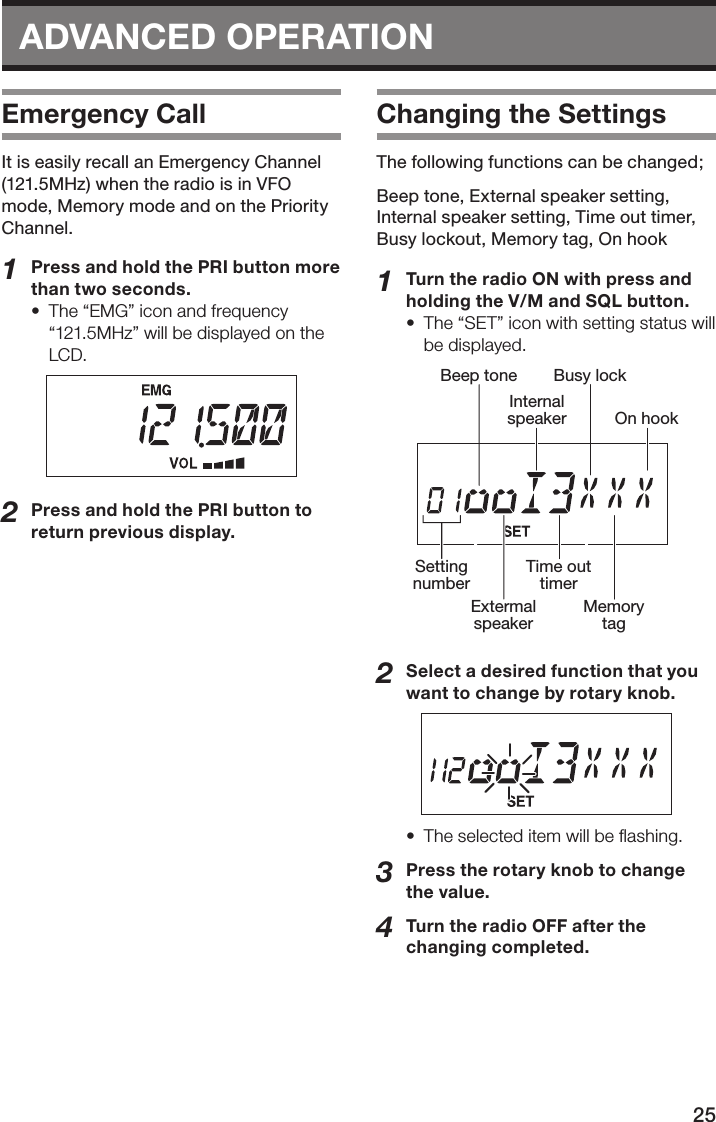 25ADVANCED OPERATIONEmergency CallIt is easily recall an Emergency Channel (121.5MHz) when the radio is in VFO mode, Memory mode and on the Priority Channel.1  Press and hold the PRI button more than two seconds.•  The “EMG” icon and frequency “121.5MHz” will be displayed on the LCD.2  Press and hold the PRI button to return previous display.Changing the SettingsThe following functions can be changed;Beep tone, External speaker setting, Internal speaker setting, Time out timer, Busy lockout, Memory tag, On hook1  Turn the radio ON with press and holding the V/M and SQL button.•  The “SET” icon with setting status will be displayed.SettingnumberBeep toneExtermalspeakerInternalspeakerTime outtimerBusy lockMemorytagOn hook2  Select a desired function that you want to change by rotary knob.•  The selected item will be ﬂashing.3  Press the rotary knob to change the value.4  Turn the radio OFF after the changing completed.