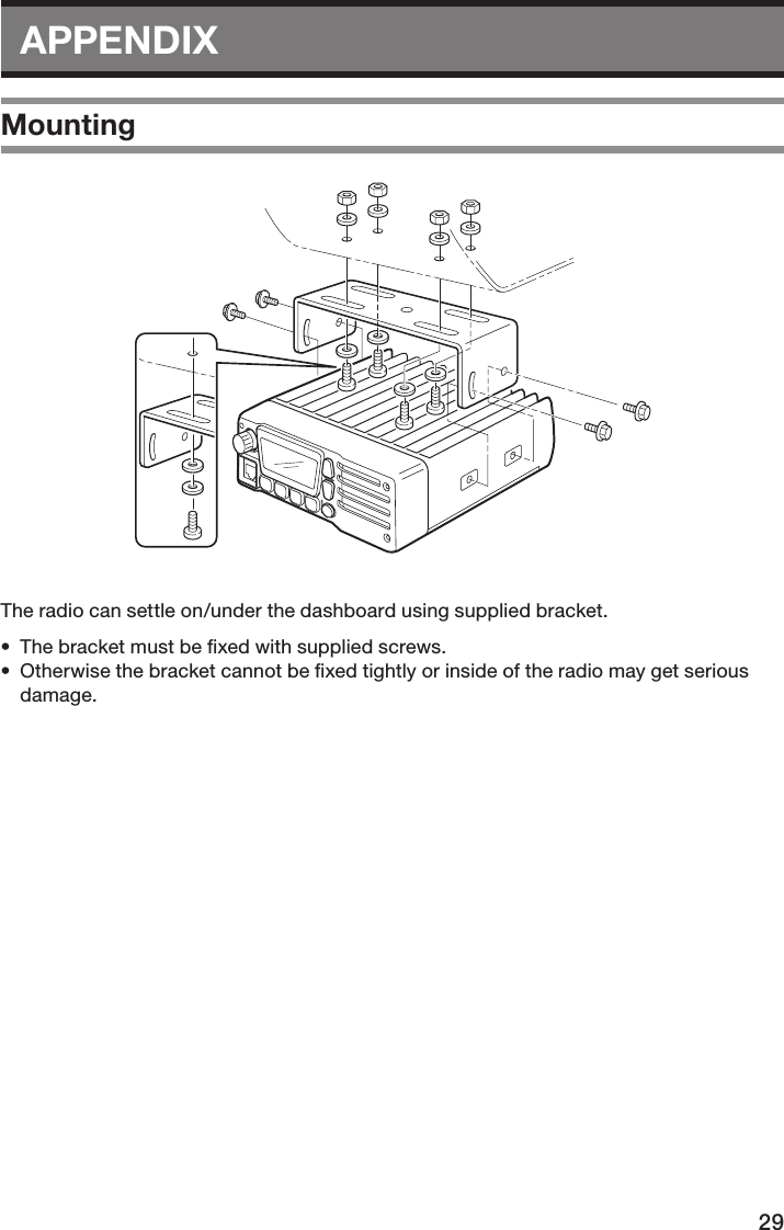 29APPENDIXMountingThe radio can settle on/under the dashboard using supplied bracket. •  The bracket must be ﬁxed with supplied screws. •  Otherwise the bracket cannot be ﬁxed tightly or inside of the radio may get serious damage.