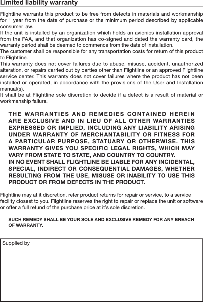 Limited liability warranty Flightline warrants this product to be free from defects in materials and workmanship for 1 year from the date  of  purchase or the minimum period described by applicable consumer law. If the  unit is installed by an organization which holds an avionics installation approval from the  FAA, and  that organization has co-signed and dated  the warranty card, the warranty period shall be deemed to commence from the date of installation. The customer shall be responsible for any transportation costs for return of this product to Flightline. This  warranty  does not cover failures  due to abuse,  misuse, accident,  unauthorized alteration, or repairs carried out by parties other than Flightline or an approved Flightline service center. This  warranty does not cover failures where the product has not been installed or operated, in accordance with the provisions of the User and Installation manual(s). It shall be  at Flightline  sole discretion to decide  if a defect  is a result of material or workmanship failure. T H E   WA R R A N T I E S  A N D  R E ME D I ES  C O N TA I NE D   H ER E I N ARE  EXCLUSIVE  AND  IN  LIEU  OF  ALL  OTHER  WARR ANTIES EXPRESSED  OR  IMPLIED, INCLUDING  ANY LIABILITY  ARISING UNDER  WARRANTY  OF  MERCHANTABILITY  OR  FITNESS  FOR A  PARTICULAR  PURPOSE,  STATUARY  OR  OTHERWISE.  THIS WARRANTY GIVES  YOU SPECIFIC  LEGAL  RIGHTS, WHICH  MAY VARY FROM STATE TO STATE, AND COUNTRY TO COUNTRY. IN NO EVENT SHALL FLIGHTLINE BE LIABLE FOR ANY INCIDENTAL, SPECIAL, INDIRECT OR  CONSEQUENTIAL  DAMAGES,  WHETHER RESULTING FROM THE USE, MISUSE OR INABILITY TO USE THIS PRODUCT OR FROM DEFECTS IN THE PRODUCT. Flightline may at it discretion, refer product returns for repair or service, to a service facility closest to you. Flightline reserves the right to repair or replace the unit or software or offer a full refund of the purchase price at it’s sole discretion. SUCH REMEDY SHALL BE YOUR SOLE AND EXCLUSIVE REMEDY FOR ANY BREACH OF WARRANTY. Supplied by