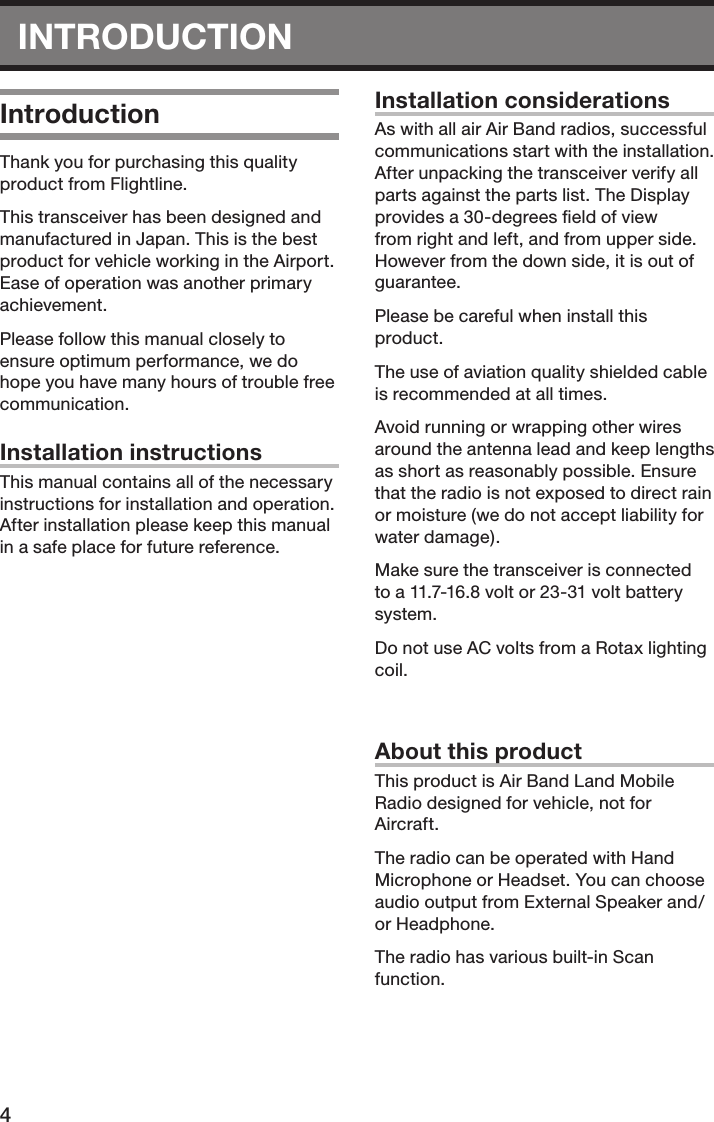 4INTRODUCTIONIntroductionThank you for purchasing this quality product from Flightline.This transceiver has been designed and manufactured in Japan. This is the best product for vehicle working in the Airport. Ease of operation was another primary achievement.Please follow this manual closely to ensure optimum performance, we do hope you have many hours of trouble free communication.Installation instructionsThis manual contains all of the necessary instructions for installation and operation. After installation please keep this manual in a safe place for future reference.Installation considerationsAs with all air Air Band radios, successful communications start with the installation. After unpacking the transceiver verify all parts against the parts list. The Display provides a 30-degrees ﬁeld of view from right and left, and from upper side. However from the down side, it is out of guarantee. Please be careful when install this product.The use of aviation quality shielded cable is recommended at all times.Avoid running or wrapping other wires around the antenna lead and keep lengths as short as reasonably possible. Ensure that the radio is not exposed to direct rain or moisture (we do not accept liability for water damage).Make sure the transceiver is connected to a 11.7-16.8 volt or 23-31 volt battery system.Do not use AC volts from a Rotax lighting coil.About this productThis product is Air Band Land Mobile Radio designed for vehicle, not for Aircraft.The radio can be operated with Hand Microphone or Headset. You can choose audio output from External Speaker and/or Headphone.The radio has various built-in Scan function.