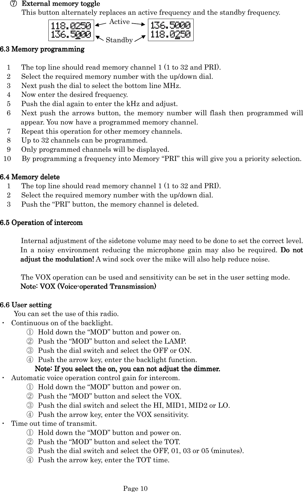   Page 10 ⑦⑦⑦⑦ External memoryExternal memoryExternal memoryExternal memory    toggletoggletoggletoggle    This button alternately replaces an active frequency and the standby frequency.                                                   Active                                                  Standby 6666....3333    Memory programmingMemory programmingMemory programmingMemory programming            1      The top line should read memory channel 1 (1 to 32 and PRI).     2      Select the required memory number with the up/down dial.     3      Next push the dial to select the bottom line MHz.     4      Now enter the desired frequency.     5      Push the dial again to enter the kHz and adjust.     6      Next  push the  arrows button,  the  memory  number will  flash  then  programmed will appear. You now have a programmed memory channel.     7      Repeat this operation for other memory channels.     8      Up to 32 channels can be programmed.     9      Only programmed channels will be displayed.   10      By programming a frequency into Memory “PRI” this will give you a priority selection.  6666....4444    Memory deleteMemory deleteMemory deleteMemory delete                 1                     The top line should read memory channel 1 (1 to 32 and PRI).        2      Select the required memory number with the up/down dial.     3      Push the “PRI” button, the memory channel is deleted.  6666....5555    Operation of intercomOperation of intercomOperation of intercomOperation of intercom                                                  Internal adjustment of the sidetone volume may need to be done to set the correct level. In  a  noisy  environment  reducing  the  microphone  gain  may  also  be  required.  Do  not Do  not Do  not Do  not adjust the adjust the adjust the adjust the modulationmodulationmodulationmodulation!!!! A wind sock over the mike will also help reduce noise.                  The VOX operation can be used and sensitivity can be set in the user setting mode. Note: VOX (VoiceNote: VOX (VoiceNote: VOX (VoiceNote: VOX (Voice----operated Transmission)operated Transmission)operated Transmission)operated Transmission)     6666....6666    User setting User setting User setting User setting              You can set the use of this radio. ・  Continuous on of the backlight.   ① Hold down the “MOD” button and power on. ② Push the “MOD” button and select the LAMP. ③ Push the dial switch and select the OFF or ON. ④ Push the arrow key, enter the backlight function. Note: If Note: If Note: If Note: If you you you you select the on, you can not adjust the dimmer.select the on, you can not adjust the dimmer.select the on, you can not adjust the dimmer.select the on, you can not adjust the dimmer.    ・  Automatic voice operation control gain for intercom. ① Hold down the “MOD” button and power on. ② Push the “MOD” button and select the VOX. ③ Push the dial switch and select the HI, MID1, MID2 or LO. ④ Push the arrow key, enter the VOX sensitivity. ・  Time out time of transmit. ① Hold down the “MOD” button and power on. ② Push the “MOD” button and select the TOT. ③ Push the dial switch and select the OFF, 01, 03 or 05 (minutes). ④ Push the arrow key, enter the TOT time.           