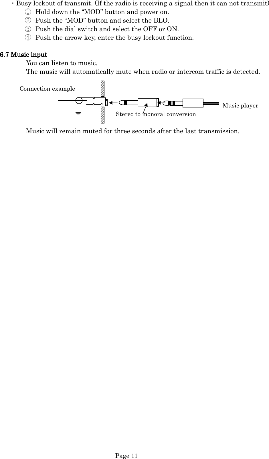   Page 11 ・Busy lockout of transmit. (If the radio is receiving a signal then it can not transmit) ① Hold down the “MOD” button and power on. ② Push the “MOD” button and select the BLO. ③ Push the dial switch and select the OFF or ON. ④ Push the arrow key, enter the busy lockout function.  6666....7777    Music Music Music Music inputinputinputinput                    You can listen to music.                 The music will automatically mute when radio or intercom traffic is detected.             Connection example                                                                                                                                         Music player Stereo to monoral conversion                  Music will remain muted for three seconds after the last transmission.                                     