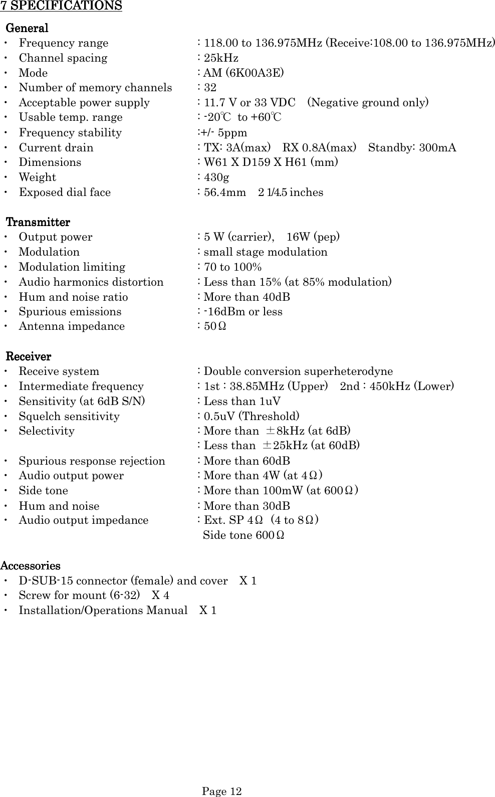   Page 12 7 SPECIFICATIONS7 SPECIFICATIONS7 SPECIFICATIONS7 SPECIFICATIONS      GGGGeneraleneraleneraleneral    ・  Frequency range      : 118.00 to 136.975MHz (Receive:108.00 to 136.975MHz) ・  Channel spacing      : 25kHz ・  Mode          : AM (6K00A3E) ・  Number of memory channels  : 32 ・  Acceptable power supply    : 11.7 V or 33 VDC    (Negative ground only) ・  Usable temp. range      : -20℃  to +60℃ ・  Frequency stability      :+/- 5ppm ・  Current drain        : TX: 3A(max)    RX 0.8A(max)    Standby: 300mA ・  Dimensions        : W61 X D159 X H61 (mm) ・  Weight          : 430g ・  Exposed dial face      : 56.4mm    2 1/4.5 inches  TransmitterTransmitterTransmitterTransmitter    ・  Output power        : 5 W (carrier),    16W (pep) ・  Modulation        : small stage modulation ・  Modulation limiting      : 70 to 100% ・  Audio harmonics distortion   : Less than 15% (at 85% modulation) ・  Hum and noise ratio     : More than 40dB ・  Spurious emissions      : -16dBm or less ・  Antenna impedance      : 50Ω    ReceiverReceiverReceiverReceiver    ・  Receive system      : Double conversion superheterodyne ・  Intermediate frequency    : 1st : 38.85MHz (Upper)    2nd : 450kHz (Lower) ・  Sensitivity (at 6dB S/N)    : Less than 1uV ・  Squelch sensitivity      : 0.5uV (Threshold) ・  Selectivity        : More than  ±8kHz (at 6dB) : Less than  ±25kHz (at 60dB) ・  Spurious response rejection  : More than 60dB ・  Audio output power      : More than 4W (at 4Ω) ・  Side tone        : More than 100mW (at 600Ω) ・  Hum and noise      : More than 30dB ・  Audio output impedance    : Ext. SP 4Ω  (4 to 8Ω) Side tone 600Ω  AccessoriesAccessoriesAccessoriesAccessories    ・  D-SUB-15 connector (female) and cover    X 1 ・  Screw for mount (6-32)    X 4 ・  Installation/Operations Manual    X 1            