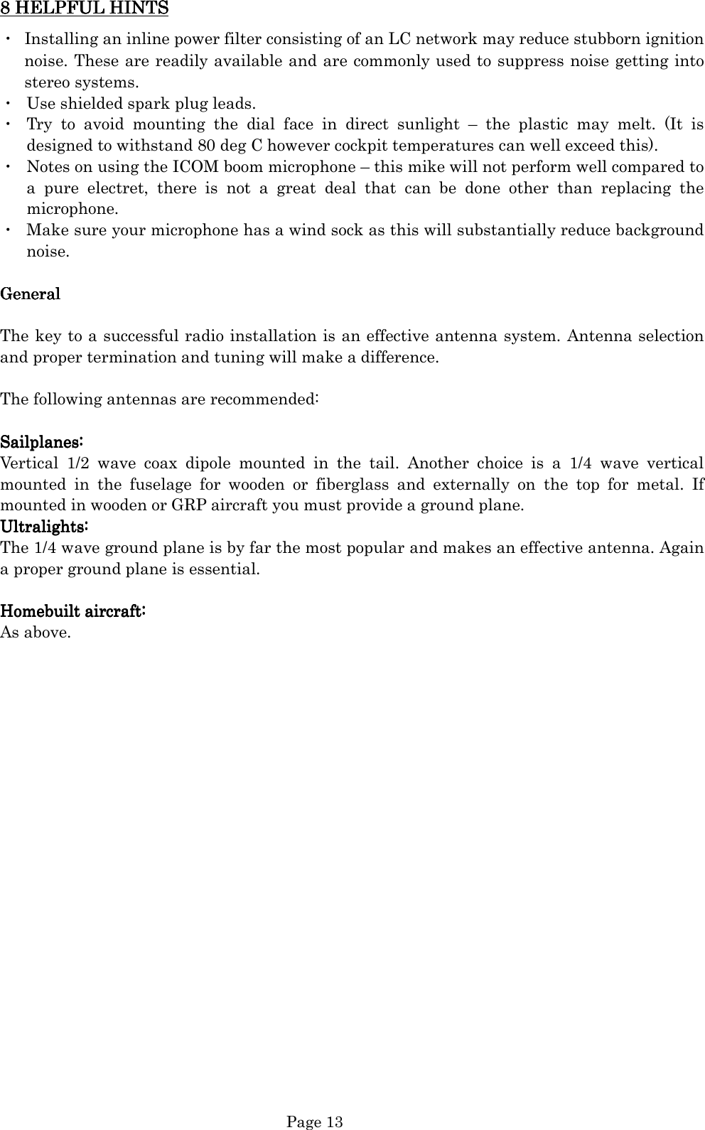   Page 13 8 8 8 8 HELPFULHELPFULHELPFULHELPFUL HINTS HINTS HINTS HINTS    ・  Installing an inline power filter consisting of an LC network may reduce stubborn ignition noise. These are readily available and are commonly used to suppress noise getting into stereo systems. ・  Use shielded spark plug leads. ・  Try  to  avoid  mounting  the  dial  face  in  direct  sunlight  –  the  plastic  may  melt.  (It  is designed to withstand 80 deg C however cockpit temperatures can well exceed this). ・  Notes on using the ICOM boom microphone – this mike will not perform well compared to a  pure  electret,  there  is  not  a  great  deal  that  can  be  done  other  than  replacing  the microphone.   ・  Make sure your microphone has a wind sock as this will substantially reduce background noise.  GeneralGeneralGeneralGeneral     The key to a successful radio installation is an effective antenna system. Antenna selection and proper termination and tuning will make a difference.    The following antennas are recommended:  Sailplanes:Sailplanes:Sailplanes:Sailplanes:    Vertical  1/2  wave  coax  dipole  mounted  in  the  tail.  Another  choice  is  a  1/4  wave  vertical mounted  in  the  fuselage  for  wooden  or  fiberglass  and  externally  on  the  top  for  metal.  If mounted in wooden or GRP aircraft you must provide a ground plane. Ultralights:Ultralights:Ultralights:Ultralights:    The 1/4 wave ground plane is by far the most popular and makes an effective antenna. Again a proper ground plane is essential.    Homebuilt aircraftHomebuilt aircraftHomebuilt aircraftHomebuilt aircraft::::    As above.                       