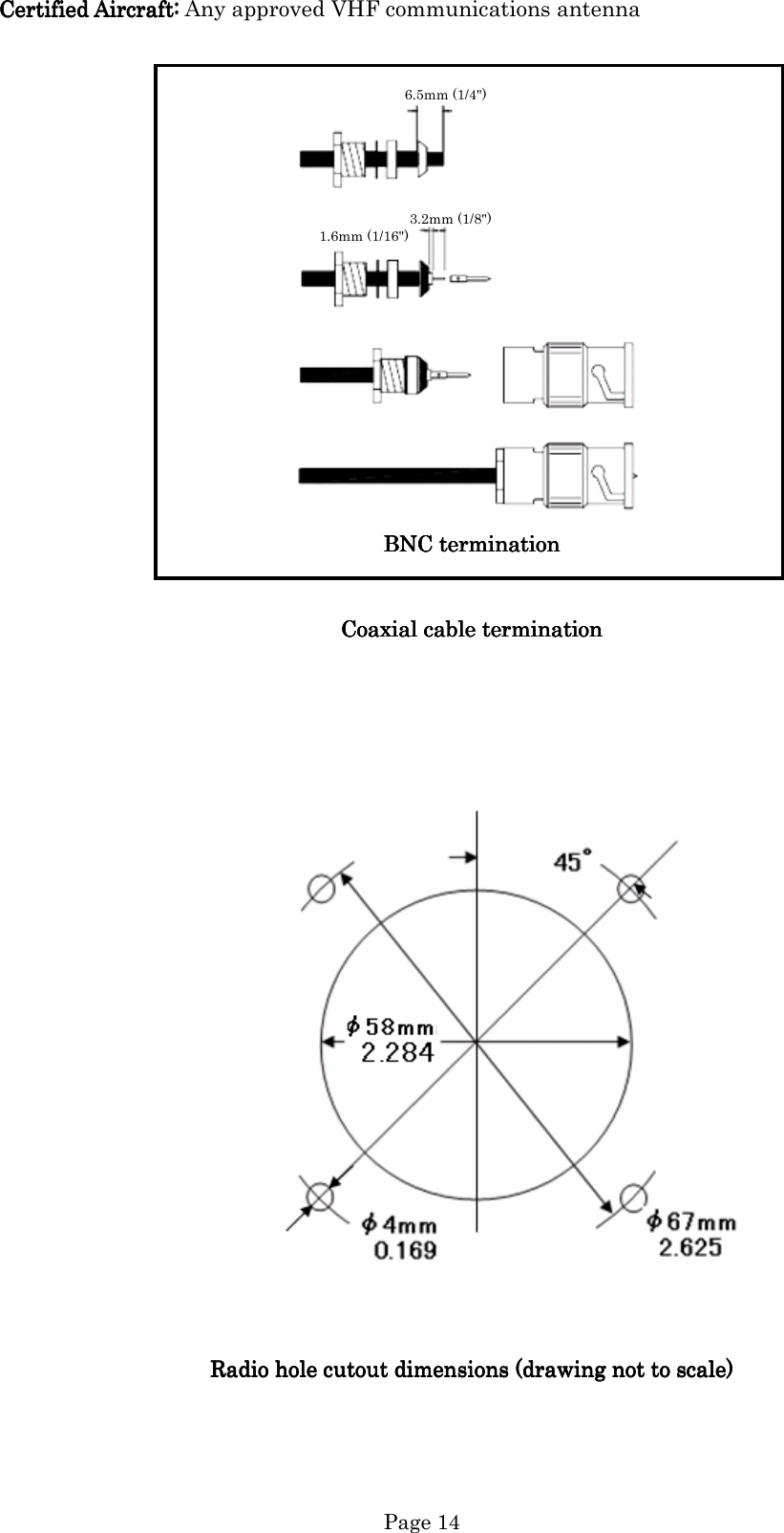   Page 14 Certified Aircraft:Certified Aircraft:Certified Aircraft:Certified Aircraft: Any approved VHF communications antenna   6.5mm (1/4&quot;)     3.2mm (1/8&quot;) 1.6mm (1/16&quot;)           BNC terminationBNC terminationBNC terminationBNC termination      Coaxial cable terminationCoaxial cable terminationCoaxial cable terminationCoaxial cable termination                                                                              Radio hole cutout dimensions (drawing not to scale)Radio hole cutout dimensions (drawing not to scale)Radio hole cutout dimensions (drawing not to scale)Radio hole cutout dimensions (drawing not to scale)                    